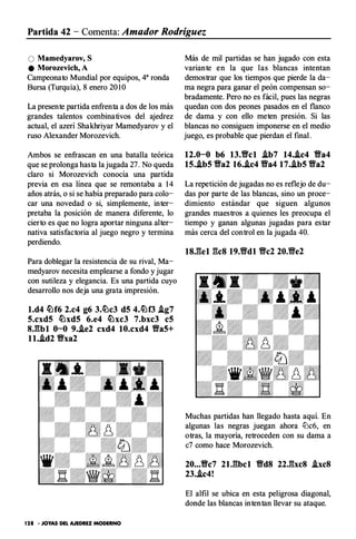 Partida 42 - Comenta: Amador Rodríguez
O �amedyarov, S
e �orozevich, A
Campeonato Mundial por equipos, 4a ronda
Bursa (Turquía), 8 enero 20 1 0
La presente partida enfrenta a dos de los más
grandes talentos combinativos del ajedrez
actual, el azerí Shakhriyar Mamedyarov y el
ruso Alexander Morozevich.
Ambos se enfrascan en una batalla teórica
que se prolonga hasta la jugada 27. No queda
claro si Morozevich conocía una partida
previa en esa línea que se remontaba a 14
años atrás, o si se había preparado para colo­
car una novedad o si, simplemente, inter­
pretaba la posición de manera diferente, lo
cierto es que no logra aportar ninguna alter­
nativa satisfactoria al juego negro y termina
perdiendo.
Para doblegar la resistencia de su rival, Ma­
medyarov necesita emplearse a fondo y jugar
con sutileza y elegancia. Es una partida cuyo
desarrollo nos deja una grata impresión.
l.d4 �f6 2.c4 g6 3.�c3 d5 4.�f3 J.g7
5.cxd5 �xd5 6.e4 �xc3 7.bxc3 c5
8J�bl 0-0 9.J.e2 cxd4 10.cxd4 Va5+
ll.J.d2 Vxa2
128 • JOYAS DEL AJEDREZ MODERNO
Más de mil partidas se han jugado con esta
variante en la que las blancas intentan
demostrar que los tiempos que pierde la da­
ma negra para ganar el peón compensan so­
bradamente. Pero no es fácil, pues las negras
quedan con dos peones pasados en el flanco
de dama y con ello meten presión. Si las
blancas no consiguen imponerse en el medio
juego, es probable que pierdan el final.
12.0-0 b6 13.Vcl J.b7 14..i.c4 Va4
15.J.b5 Va2 16..ic4 Va4 17.J.b5 Va2
La repetición de jugadas no es reflejo de du­
das por parte de las blancas, sino un proce­
dimiento estándar que siguen algunos
grandes maestros a quienes les preocupa el
tiempo y ganan algunas jugadas para estar
más cerca del control en la jugada 40.
Muchas partidas han llegado hasta aquí. En
algunas las negras juegan ahora lüc6, en
otras, la mayoría, retroceden con su dama a
c7 como hace Morozevich.
20...Vc7 2U�bcl VdS 22J�xc8 .ixc8
23.J.c4!
El alfil se ubica en esta peligrosa diagonal,
donde las blancas intentan llevar su ataque.
 