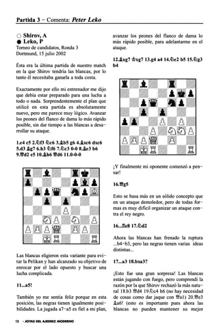 Partida 3 - Comenta: Peter Leko
O Shirov,A
e Leko,P
Torneo de candidatos, Ronda 3
Dortrnund, 15 julio 2002
Ésta era la última partida de nuestro match
en la que Shirov tendría las blancas, por lo
tanto él necesitaba ganarla a toda costa.
Exactamente por ello mi entrenador me dijo
que debía estar preparado para una lucha a
todo o nada. Sorprendentemente el plan que
utilicé en esta partida es absolutamente
nuevo, pero me parece muy lógico. Avanzar
los peones del flanco de dama lo más rápido
posible, sin dar tiempo a las blancas a desa­
rrollar su ataque.
l.e4 eS 2.lof3 c!Oc6 3./LbS g6 4.J.xc6 dxc6
S.d3 J.g7 6.h3 c!Of6 7.c!Oc3 0-0 8.J.e3 b6
9.Yfd2 eS 10.J.h6 Yfd6 11.0-0-0
Las blancas eligieron esta variante para evi­
tar la Pelikan y han alcanzado su objetivo de
enrocar por el lado opuesto y buscar una
lucha complicada.
ll••. aS!
También yo me sentía feliz porque en esta
posición, las negras tienen igualmente posi­
bilidades. La jugada a7-a5 es fiel a mi plan,
12 • JOYAS DEL AJEDREZ MODERNO
avanzar los peones del flanco de dama lo
más rápido posible, para adelantarme en el
ataque.
12./Lxg7 �xg7 13.g4 a4 14.c!Oe2 bS 1S.c!Og3
b4
¡Y finalmente mi oponente comenzó a pen­
sar!
16.YfgS
Esto se basa más en un sólido concepto que
en un ataque demoledor, pero de todas for­
mas es muy difícil organizar un ataque con­
tra el rey negro.
Ahora las blancas han frenado la ruptura
...b4-b3, pero las negras tienen varias ideas
distintas...
17•••a3 18.bxa3?
¡Esto fue una gran sorpresa! Las blancas
están jugando con fuego, pero comprendí la
razón por la que Shirov rechazó la más natu­
ral 18.b3 Yfd4 19.llJc4 h6 (no hay necesidad
de cosas como dar jaque con �al) 20.�e3
i.a6! (esto es importante pues ahora las
blancas no pueden mantener su mejor
 