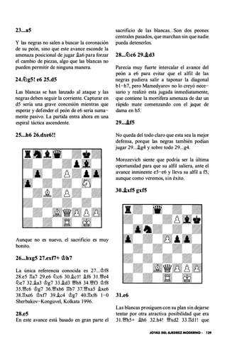 23...a5
Y las negras no salen a buscar la coronación
de su peón, sino que este avance esconde la
amenaza posicional de jugar ia6 para forzar
el cambio de piezas, algo que las blancas no
pueden permitir de ninguna manera.
24.�g5! e6 25.d5
Las blancas se han lanzado al ataque y las
negras deben seguir la corriente. Capturar en
d5 sería una grave concesión mientras que
esperar y defender el peón de e6 seria suma­
mente pasivo. La partida entra ahora en una
espiral táctica ascendente.
25...h6 26.dxe6!!
Aunque no es nuevo, el sacrificio es muy
bonito.
26...hxg5 27.exti+ c;f.>h7
La única referencia conocida es 27...c;t>f8
28.e5 l'!a7 29.e6 lLlc6 30.ic l ! if6 3 1 .Wfe4
lLle7 32.ia3 c;t>g7 33.i.d3 Wfh8 34.VNf3 c;t>rs
35.VNc6 c;t>g7 36.Wxb6 l'!b7 37.Wfxa5 ixe6
sacrificio de las blancas. Son dos peones
centrales pasados, que marchan sin que nadie
pueda detenerlos.
28...�c6 29..td3
Parecía muy fuerte intercalar el avance del
peón a e6 para evitar que el alfil de las
negras pudiera salir a taponar la diagonal
b l -h7, pero Mamedyarov no lo creyó nece­
sario y realizó esta jugada inmediatamente,
que contiene la mortífera amenaza de dar un
rápido mate comenzando con el jaque de
dama en h5.
29...-tfS
No queda del todo claro que esta sea la mejor
defensa, porque las negras también podían
jugar 29...ig4 y sobre todo 29...g4.
Morozevich siente que podría ser la última
oportunidad para que su alfil saliera, ante el
avance inminente e5-e6 y lleva su alfil a f5,
aunque como veremos, sin éxito.
30.hf5 gxf5
38.l'!xe6 c;t>xf7 39.i.c4 c;t>g7 40.l'!xf6 1 -0 31.e6
Sherbakov-Konguvel, Kolkata 1 996.
Las blancas prosiguen con su plan sin dejarse
28.e5 tentar por otra atractiva posibilidad que era
En este avance está basado en gran parte el 3 1 .Wfb5+ ih6 32.h4! VNxd2 33.l'!d l ! que
JOYAS DEL AJEDREZ MODERNO • 129
 