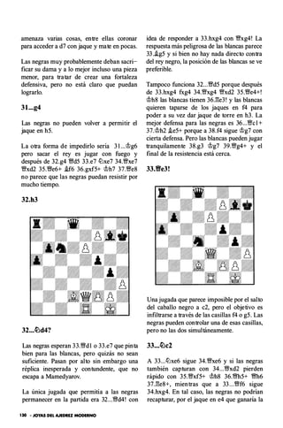 amenaza varias cosas, entre ellas coronar
para acceder a d7 con jaque y mate en pocas.
Las negras muy probablemente deban sacri­
ficar su dama y a lo mejor incluso una pieza
menor, para tratar de crear una fortaleza
defensiva, pero no está claro que puedan
lograrlo.
31...g4
Las negras no pueden volver a permitir el
jaque en h5.
La otra forma de impedirlo seria 3 1 ...cJ;>g6
pero sacar el rey es jugar con fuego y
después de 32.g4 '!Wd5 33.e7 l'i:Jxe7 34.Wxe7
Wxd2 35.'1We6+ .!f6 36.gxf5+ c;t>h? 37.We8
no parece que las negras puedan resistir por
mucho tiempo.
32.h3
32...�d4?
Las negras esperan 33.'1Wdl o 33.e7 que pinta
bien para las blancas, pero quizás no sean
suficiente. Pasan por alto sin embargo una
réplica inesperada y contundente, que no
escapa a Mamedyarov.
La única jugada que permitía a las negras
permanecer en la partida era 32...'1Wd4! con
130 - JOYAS DEL AJEDREZ MODERNO
idea de responder a 33.hxg4 con Wxg4! La
respuesta más peligrosa de las blancas parece
33 ..!g5 y si bien no hay nada directo contra
del rey negro, la posición de las blancas se ve
preferible.
Tampoco funciona 32...Wd5 porque después
de 33.hxg4 fxg4 34.Wxg4 Wxd2 35.'1We4+!
c;t>h8 las blancas tienen 36J�e3 ! y las blancas
quieren taparse de los jaques en f4 para
poder a su vez dar jaque de torre en h3. La
mejor defensa para las negras es 36...Wc 1 +
37.cJ;>h2 .ie5+ porque a 38.f4 sigue cJ;>g? con
cierta defensa. Pero las blancas pueden jugar
tranquilamente 38.g3 cJ;>g? 39.Wg4+ y el
final de la resistencia está cerca.
33.Ve3!
Una jugada que parece imposible por el salto
del caballo negro a c2, pero el objetivo es
infiltrarse a través de las casillas f4 o g5. Las
negras pueden controlar una de esas casillas,
pero no las dos simultáneamente.
A 33...l'i:Jxe6 sigue 34.Wxe6 y si las negras
también capturan con 34...'1Wxd2 pierden
rápido con 35.Wxf5+ c;t>h8 36.'1'Nh5+ 'I'Nh6
37J:!e8+, mientras que a 33 ...'1Wf6 sigue
34.hxg4. En tal caso, las negras no podrían
recapturar, por el jaque en e4 que ganaría la
 