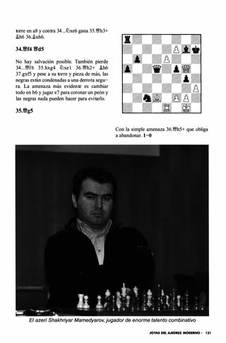 torre en a8 y contra 34...lt:Jxe6 gana 35.�h3+
.ih6 36..ixh6.
34.�f4 �dS
No hay salvación posible. También pierde
34. . .�f6 35 .hxg4 lt:'lxe l 36.�h2+ .ih6
37.gxf5 y pese a su torre y pieza de más, las
negras están condenadas a una derrota segu­
ra. La amenaza más evidente es cambiar
todo en h6 y jugar e7 para coronar un peón y
las negras nada pueden hacer para evitarlo.
Con la simple amenaza 36.ms+ que obliga
a abandonar. 1-0
El azerí Shakhriyar Mamedyarov, jugador de enorme talento combinativo
JOYAS DEL AJEDRU MODERNO - 131
 
