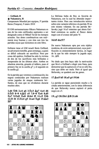 Partida 43 - Comenta: Amador Rodríguez
O Gelfand, 8
e Nakamura, H
Campeonato Mundial por equipos, 5a partida
Bursa (Turquía), 9 enero 20 1 0
El GM norteamericano Hikaru Nakamura es
uno de los más calificados aspirantes a ser
designado como el Mihail Tal de los tiempos
actuales. Sus dotes combinativas son real­
mente muy buenas y con ésta son tres las
partidas suyas que incluimos en este libro.
Enfrente tiene al GM israelí Boris Gelfand,
un adversario temible, gran estratega, a quien
es dificil colocarle un sacrificio. Pero por
cosas del ajedrez, Gelfand ha sido la víctima
de dos de los sacrificios más brillantes e
inesperados de los últimos años. Ambos en
absoluta simetria, girando el tablero, pues el
primero fue en la casilla g7 y el segundo en
la casilla g2.
En la partida que veremos a continuación, las
negras conducidas por Nakamura realizan
varias jugadas de ataque realmente bri­
llantes, de esas que no olvidamos durante
muchos años.
l.d4 �f6 2.c4 g6 3.�c3 J.g7 4.e4 d6
5.�f3 O-o 6.J.e2 eS 7.0-0 �c6 8.d5
�e7 9.�d2 �e8 10.b4 f5 ll.c5 �f6
12.f3 f4 13.�c4 g5 14.a4 �g6 15..la3
gn
132 · JOYAS DEL AJEDREZ MODERNO
La Defensa India de Rey es favorita de
Nakamura, con la cual ha obtenido impor­
tantes éxitos. Para una introducción teórica
sobre esta variante referirse a la partida 39 en
este mismo volumen. En esa partida Be­
liavsky jugó 1 6.a5 mientras que ahora Gel­
fand comienza su asedio al flanco dama
negro con el avance del peón 'b'.
16.b5 dxc5!?
De nuevo Nakamura opta por esta réplica
moderna, de corte antiposicional, cuya justi­
ficación es eminentemente táctica, en lugar
de la que ha sido siempre la jugada aquí,
1 6....if8.
No dudo que ésta haya sido la motivación
que llevó a Gelfand a elegir esta línea, para
demostrar que la captura en c5 no es sólo fea,
sino que debe ser mala. Pero al igual que
Beliavsky, se quedará con las ganas.
17..ixc5 h5 18.a5 g4 19.b6
La partida se sigue pareciendo mucho a la
citada anteriormente, con la única diferencia
de que Beliavsky nunca capturó el peón
negro en c5.
19...g3 20.<tf.>hl .tfB 21.d6
 