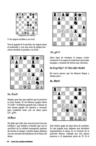 Y las negras arrollan a su rival.
Tras la jugada de la partida, las negras pisan
el acelerador y con una serie de golpes pre­
ciosos deciden la partida a su favor.
24...�xel!
Simple, pero hay que admitir que la posición
es muy bonita. Si las blancas juegan ahora
25.cxd8 = D habrían ganado dos 2 damas en
una misma jugada (al capturar y coronar)
pero recibirían mate con un único peón
(25...g2#).
25.1Yxel
No dudo que todo esto estuviera previsto por
Gelfand y que hubiera evaluado que con el
sacrificio de la calidad conseguiría quitarse
de encima el ataque y podría seguir adelante
con sus acciones devastadoras en el flanco de
dama.
134 • JOYAS DEL AJEDREZ MODERNO
25...g2+!!
¡Pero lejos de terminar el ataque, recién
comienza! Las negras le imprimen renovadas
energías y rematan de forma muy eficiente.
26.cbxg2 gg7+ 27.cbhl .ih3 28..ifl
De nuevo parece que las blancas llegan a
tiempo pero ...
28...1Yd3!!
Este último golpe las deja fuera de combate.
Es una jugada muy elegante que introduce
impunemente la dama en el corazón de la
posición blanca, rodeada por tres piezas
menores y el importante peón de f3. Si el
 