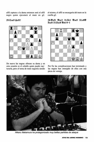 alfil captura a la dama entonces será el alfil
negro quien ejecutará el mate en g2.
29.lihe5 .ixfl!
De nuevo las negras ofrecen su dama y en
esta ocasión es el caballo quien puede cap­
turarla, pero el tema de mate seguiría siendo
el mismo, el alfil se encargaría del mate en la
casilla g2.
30.tfxfl tfxc3 31.gc1 tfxe5 32.c8tf
gxc8 33.gxc8 tfe6 0-1
Por fin las complicaciones han terminado y
las negras han emergido de ellas con una
pieza de ventaja.
Hikaru Nakamura ha protagonizado muy bellas partidas de ataque
JOYAS DEL AJEDREZ MODERNO • 135
 