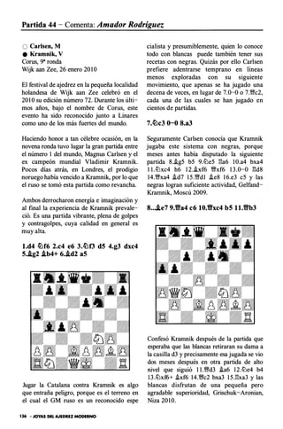 Partida 44 - Comenta: Amador Rodríguez
O Carlsen, M
e Kramnik, V
Corus, 9" ronda
Wijk aan Zee, 26 enero 20 1O
El festival de ajedrez en la pequeña localidad
holandesa de Wijk aan Zee celebró en el
20 1O su edición número 72. Durante los últi­
mos años, bajo el nombre de Corus, este
evento ha sido reconocido junto a Linares
como uno de los más fuertes del mundo.
Haciendo honor a tan célebre ocasión, en la
novena ronda tuvo lugar la gran partida entre
el número 1 del mundo, Magnus Carlsen y el
ex campeón mundial V ladimir Kramnik.
Pocos días atrás, en Londres, el prodigio
noruego había vencido a Kramnik, por lo que
el ruso se tomó esta partida como revancha.
Ambos derrocharon energía e imaginación y
al final la experiencia de Krarnnik prevale­
ció. Es una partida vibrante, plena de golpes
y contragolpes, cuya calidad en general es
muy alta.
l.d4 �f6 2.c4 e6 3.�f3 d5 4.g3 dxc4
5..lg2 .ib4+ 6..id2 aS
Jugar la Catalana contra Kramnik es algo
que entraña peligro, porque es el terreno en
el cual el GM ruso es un reconocido espe
136 · JOYAS DEL AJEDREZ MODERNO
cialista y presumiblemente, quien lo conoce
todo con blancas puede también tener sus
recetas con negras. Quizás por ello Carlsen
pref iere adentrarse temprano en líneas
menos exploradas con su siguiente
movimiento, que apenas se ha jugado una
decena de veces, en lugar de 7.0-0 o 7.f!c2,
cada una de las cuales se han jugado en
cientos de partidas.
7.�c3 0-0 8.a3
Seguramente Carlsen conocía que Kramnik
jugaba este sistema con negras, porque
meses antes había disputado la siguiente
partida 8..!g5 b5 9.ll::le5 l:!a6 IO.a4 bxa4
1 I.ll::lxc4 h6 1 2..!xf 6 �xf 6 1 3 .0-0 l:!d8
14.f!xa4 �d7 1 5 .f!d1 �e8 1 6.e3 c5 y las
negras logran suficiente actividad, Gelfand­
Krarnnik, Moscú 2009.
8....te7 9.'ea4 c6 10.'exc4 b5 ll.'eb3
Confesó Krarnnik después de la partida que
esperaba que las blancas retiraran su dama a
la casilla d3 y precisamente esa jugada se vio
dos meses después en otra partida de alto
nivel que siguió l l .fid3 .!a6 12.ll::le4 b4
1 3 .ll::lxf6+ .ixf6 14.fic2 bxa3 1 5 .l:!xa3 y las
blancas disfrutan de una pequeña pero
agradable superioridad, Grischuk-Aronian,
Niza 20 1 0.
 