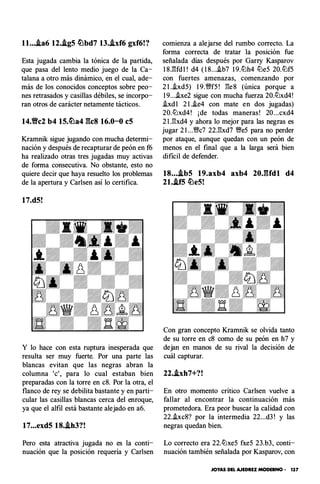 ll....ta6 12..tgS �bd7 13..ixf6 gxf6!?
Esta jugada cambia la tónica de la partida,
que pasa del lento medio juego de la Ca­
talana a otro más dinámico, en el cual, ade­
más de los conocidos conceptos sobre peo­
nes retrasados y casillas débiles, se incorpo­
ran otros de carácter netamente tácticos.
14.Yfc2 b4 1S.�a4 gcs 16.0-0 eS
Kramnik sigue jugando con mucha determi­
nación y después de recapturar de peón en f6
ha realizado otras tres jugadas muy activas
de forma consecutiva. No obstante, esto no
quiere decir que haya resuelto los problemas
de la apertura y Carlsen así lo certifica.
17.dS!
Y lo hace con esta ruptura inesperada que
resulta ser muy fuerte. Por una parte las
blancas evitan que las negras abran la
columna 'e', para lo cual estaban bien
preparadas con la torre en c8. Por la otra, el
flanco de rey se debilita bastante y en parti­
cular las casillas blancas cerca del enroque,
ya que el alfil está bastante alejado en a6.
17...exdS 18..th3?!
Pero esta atractiva jugada no es la conti­
nuación que la posición requería y Carlsen
comienza a alejarse del rumbo correcto. La
forma correcta de tratar la posición fue
señalada días después por Garry Kasparov
1 8J�fdl ! d4 ( 1 8....ib7 1 9.lLlh4 lLle5 20.lLlf5
con fuertes amenazas, comenzando por
2 l ..ixd5) 1 9.�f5 ! ges (única porque a
1 9...he2 sigue con mucha fuerza 20.lLlxd4!
.ixdl 2 l ..ie4 con mate en dos jugadas)
20.lLlxd4 ! ¡de todas maneras! 20...cxd4
2 l .gxd4 y ahora lo mejor para las negras es
jugar 2 l ...�c7 22.gxd7 �e5 para no perder
por ataque, aunque quedan con un peón de
menos en el final que a la larga será bien
difícil de defender.
18....tbS 19.axb4 axb4 20JUdl d4
21..tf5 �eS!
Con gran concepto Kramnik se olvida tanto
de su torre en c8 como de su peón en h7 y
dejan en manos de su rival la decisión de
cuál capturar.
22..ixh7+?!
En otro momento crítico Carlsen vuelve a
fallar al encontrar la continuación más
prometedora. Era peor buscar la calidad con
22.hc8? por la intermedia 22...d3 ! y las
negras quedan bien.
Lo correcto era 22.lLlxe5 fxe5 23.b3, conti­
nuación también señalada por Kasparov, con
JOYAS DEL AJEDREZ MODERNO • 137
 