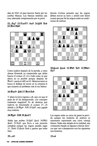 idea de ll:b2-c4 para hacerse fuerte por las
casillas blancas. Las blancas tendrían una
muy adecuada compensación por su peón.
22...�g7 23.�xe5?! fxe5 24..lf5 gc6
25.Ve4 gh8!
Como explicó después de la partida, a estas
alturas Kramnik ya comprendía que debía
buscar el avance c5-c4 a toda costa, lo que
ahora no es posible porque después de
'11Nxe5+ caería el alfil en b5. Mientras tanto se
busca el doblaje de torres en la columna h
que causaría un problema real al rey blanco.
26.Vxe5+ .if6 27.Ve4 ges
Y ahora la torre regresa a e8, una vez que el
peón de e5 ha desaparecido. ¡Un concepto
realmente magistral! Es de destacar que
todavía no funcionaba el avance 27...c4
debido a 28.�g4+ <it>f8 29..id7, una jugada
muy molesta.
28.Vg4+ �f8 29..le4?!
Había que probar 29.i.d7 .ixe2 30.�h3
!xdl 3 1 .E:xdl que lleva a una posición
compleja aunque las negras pueden jugar
3 l ...E:ee6 32.i.xc6 E:xc6 y parece que están
bien.
29...c4!
138 • JOYAS DEL AJEDREZ MODERNO
Quizás Carlsen pensaba que las negras
debían mover su torre y omitió este fuerte
avance que por fin las negras están en condi­
ciones de realizar.
30..txc6 .txc6 31.Vh5 ges 32.Vh6+
�e7
Las negras están ya cerca de ganar la parti­
da aunque los módulos de análisis se
mantienen reportando una clara ventaja
blanca. Nada más alejado de la realidad, una
evaluación basada en algunos criterios tácti­
cos que van a desaparecer con los siguientes
movimientos.
33.e4
 