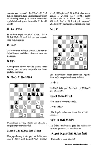 estructura de peones) 2I.ltJe2 %Yxe3+ 22.fxe3
que era necesaria. Pero aquí las negras tienen
un final muy bueno y las blancas quedan sin
posibilidades de ganar la partida. 22.ltJxe3?
ltJxe4!
18...h6 19.Yfe3
Si 19.ltJc4 sigue 19...%Yd4 20.%Ye3 Wal+
2l.'tt>d2 %Yc3+ 22.'tt>e2 i.e6 con una maravi­
llosa compensación
19....ie6!
Una excelente reacción clásica. Las debili­
dades blancas en el flanco de dama no se van
a escapar.
Ahora puede parecer que las blancas están
seguras, pero yo tenía preparada una desa­
gradable sorpresa.
20...�ba3! 21.Vxc5 Vb8!
Una sutileza muy importante. ¡En adelante el
ataque negro marcha solo!
22.<i!>b2 �d7 23.Ve3 �b6 24J�al
Una jugada muy triste, pero no había nada
i.xb3 27.l'!hgl+ 'tt>h7 28.f6 :!!g8 y las negras
ganan. O 24.ltJe2 ltJa4+ 25.'tt>bl hb3
26.cxb3 ltJc3+ 27.ltJxc3 bxc3 28.%Yc5
(28.'tt>c2 :!!xa2+ 29.'tt>xc3 c5 ganando)
28...:!!xb3+! y las negras destrozan a su rival.
24...c5!
¡Es maravilloso hacer semejante jugada!
Este peón rompe las últimas defensas.
25.<i!>cl
25.ltJxc5 falla por 25...ltJc4+; y 25.Wxc5?
por 25...ltJa4+.
25...c4 26.dxc4 �xc4
Este caballo lo controla todo.
27.Yfel Va7
¡Ha llegado la hora de forzar los aconteci­
mientos!
28.Vxb4 Vxfl 29.�f5+
La última posibilidad, pero las blancas no
tienen esperanzas en ningún caso.
29...gxf5 30.gxf5 gc8! 31.fxe6 �e3!
más. 24.ltJf5+ gxf5 25.gxf5 ltJa4+ 26.'tt>cl ¡Buscando el mate directo!
JOYAS DEL AJEDREZ MODERNO • 13
 