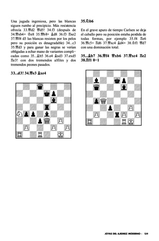Una jugada ingeniosa, pero las blancas
siguen rumbo al precipicio. Más resi!1tencia
ofrecía 33.Wd2 Wd5 ! 34.f3 (después de
34.Wxb4+ <i>e8 35.WbS+ i.d8 36.f3 �xe2
37.Wf4 d3 las blancas resisten por los pelos
pero su posición es desagradable) 34...c3
35.Wd3 y para ganar las negras se verían
obligadas a echar mano de variantes compli­
cadas como 35 ....ib5 36.e4 hd3 37.exd5
�e3 ! con dos tremendos alfiles y dos
tremendos peones pasados.
33...d3! 34.Ylfe3 .lxe4
En el grave apuro de tiempo Carlsen se deja
el caballo pero su posición estaba perdida de
todas formas, por ejemplo 35.f4 �e6
36.Wc5+ �d6 37.Wxc4 .id4+ 38.<i>fl Wd7
con una dominación total.
35....lb7 36.Ylff4 Vxb6 37.Vxc4 ge2
38.gfl 0-1
JOYAS DEL AJEDREZ MODERNO • 139
 
