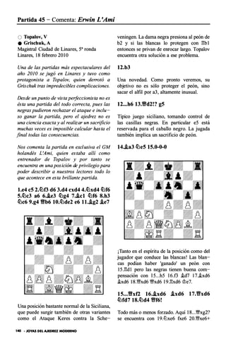 Partida 45 - Comenta: Erwin L 'Ami
O Topalov, V
e Grischuk, A
Magistral Ciudad de Linares, sa ronda
Linares, 1 8 febrero 20 lO
Una de las partidas más espectaculares del
año 2010 se jugó en Linares y tuvo como
protagonista a Topalov, quien derrotó a
Grischuktras impredecibles complicaciones.
Desde un punto de vista perfeccionista no es
ésta una partida del todo correcta, pues las
negras pudieron rechazar el ataque e inclu­
so ganar la partida, pero el ajedrez no es
una ciencia exacta yalrealizar un sacrificio
muchas veces es imposible calcular hasta el
final todas las consecuencias.
Nos comenta la partida en exclusiva el G M
holandés L 'Ami, quien estaba allí como
entrenador de Topalov y por tanto se
encuentra en una posición de privilegio para
poder describir a nuestros lectores todo lo
que acontece en esta brillante partida.
l.e4 c5 2.�f3 d6 3.d4 cxd4 4.�xd4 �f6
5.�c3 a6 6•.ie3 �g4 7..icl �f6 8.h3
�c6 9.g4 Yfb6 10.�de2 e6 ll..ig2 .ie7
Una posición bastante normal de la Siciliana,
que puede surgir también de otras variantes
como el Ataque Keres contra la Sche-
140 • JOYAS DEL AJEDREZ MODERNO
veningen. La dama negra presiona al peón de
b2 y si las blancas lo protegen con E:b 1
entonces se privan de enrocar largo. Topalov
encuentra otra solución a ese problema.
12.b3
Una novedad. Como pronto veremos, su
objetivo no es sólo proteger el peón, sino
sacar el alfil por a3, altamente inusual.
12...h6 13.Yfd2!? g5
Típico juego siciliano, tomando control de
las casillas negras. En particular eS está
reservada para el caballo negro. La jugada
también implica un sacrificio de peón.
14..ia3 �e5 15.0-0-0
¡Tanto en el espíritu de la posición como del
jugador que conduce las blancas! Las blan­
cas podían haber 'ganado' un peón con
1 5 .E:d1 pero las negras tienen buena com­
pensación con l 5...h5 l 6.f3 i.d7 1 7.i.xd6
i.xd6 1 8.1!;!ixd6 �xd6 l 9.E:xd6 �e7.
15...Yfxf2 16..ixd6 .ixd6 17.fixd6
�fd7 18.�d4 Vff6!
Todo más o menos forzado. Aquí 1 8...�xg2?
se encuentra con 1 9.lLlxe6 fxe6 20.1!;!ixe6+
 