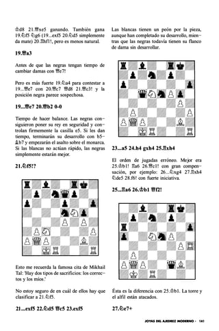 'it>d8 2 1 .�xe5 ganando. También gana
I9.ltJf5 ll:g6 ( 1 9...exf5 20.ll:d5 simplemente
da mate) 20J:!hfl ! , pero es menos natural.
19.Yia3
Antes de que las negras tengan tiempo de
cambiar damas con "M/e7!
Pero es más fuerte 19.ll:a4 para contestar a
1 9...�e7 con 20."M/c7 �d8 2 1 .�c3 ! y la
posición negra parece sospechosa.
19...Yie7 20.Yib2 0-0
Tiempo de hacer balance. Las negras con­
siguieron poner su rey en seguridad y con­
trolan firmemente la casilla e5. Si les dan
tiempo, terminarán su desarrollo con b5-
.ib7 y empezarán el asalto sobre el monarca.
Las blancas tienen un peón por la pieza,
aunque han completado su desarrollo, mien­
tras que las negras todavía tienen su flanco
de dama sin desarrollar.
Si las blancas no actúan rápido, las negras 23...a5 24.h4 gxh4 25Jbh4
simplemente estarán mejor.
El orden de jugadas erróneo. Mejor era
21.c�f5!? 25.'it>b l ! �a6 26."M/c l ! con gran compen­
sación, por ejemplo: 26...ll:xg4 27.�xh4
Esto me recuerda la famosa cita de Mikhail
Tal: 'Hay dos tipos de sacrificios: los correc­
tos y los míos.'
No estoy seguro de en cuál de ellos hay que
clasificar a 2 1.ll:f5.
21...exf5 22.�d5 Ylc5 23.exf5
ll:lde5 28.f6! con fuerte iniciativa.
25..,ga6 26.�bl Ylf2!
Ésta es la diferencia con 25.'it>b l . La torre y
el alfil están atacados.
JOYAS DEL AJEDREZ MODERNO - 14 1
 