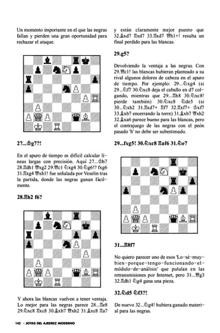 Un momento importante en el que las negras
fallan y pierden una gran oportunidad para
rechazar el ataque.
27...�g7?!
En el apuro de tiempo es dificil calcular lí­
neas largas con precisión. Aquí 27...<i!?h7
28J!dh l fixg2 29.fic l ltlxg4 30.ltlg6!? fxg6
3 U!xg4 fixhl ! fue señalada por Veselin tras
la partida, donde las negras ganan fácil­
mente.
Y ahora las blancas vuelven a tener ventaja.
Lo mejor para las negras parece 28...l'!e8
29.ltlxc8 l'!xc8 30.i.xb7 fixh2 3 1 .i.xc8 l'!a7
142 • JOYAS DEL AJEDREZ MODERNO
y están claramente mejor puesto que
32.hd7 l'!xd7 33.l'!xd7 ffhl+! resulta un
final perdido para las blancas.
29.g5?
Devolviendo la ventaja a las negras. Con
29.fic l ! las blancas hubieran planteado a su
rival algunos dolores de cabeza en el apuro
de tiempo. Por ejemplo: 29 . . .ltlxg4 (si
29...ltlf7 30.ltlxc8 deja el caballo en d7 col­
gando, mientras que 29. . .l'!h8 30.ltlxc8!
pierde también) 30.ltlxc8 ltlde5 (si
30...ltlxh2 3 1 .l'!xd7+ l'!f7 32.l'!xf7+ <i!?xf7
33.i.xb7 encerrando la torre) 3 1 .i.xb7 Wfxh2
32.i.xa6 parece bueno para las blancas, pero
el contrajuego de las negras con el peón
pasado 'h' no debe ser subestimado.
29...fxg5! 30.�xc8 gaf6 31.�e7
No quiero parecer uno de esos 'Lo-sé-muy­
bien-porque-tengo-funcionando-el­
módulo-de-análisis' que pululan en las
retransmisiones por Internet, pero 3 1 ...fig3
32.l'!dh l ltlg4 gana una pieza.
De nuevo 32...ltlg4! hubiera ganado materi­
al para las negras.
 