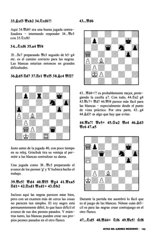 33..ixf3 Y!Yxh2 34.�xf6?!
Aquí 34.Wd4! era una buena jugada centra­
lizadora - intentando responder 34...We5
con 35.lLlxf6!
34...lt�xf6 3S.a4 Y!Yf4
35 ...l3e7 preparando We5 seguido de h5-g4
etc. es el camino correcto para las negras.
Las blancas estarían entonces en grandes
dificultades.
36..id5 gd7 37.gel Y!YxfS 38..ic4 Y!Yf2?
Justo antes de la jugada 40, con poco tiempo
en su reloj, Grischuk tira su ventaja al per­
mitir a las blancas centralizar su dama.
Una jugada como 38 ...Wc5 preparando el
avance de los peones 'g' y 'h' hubiera hecho el
trabajo.
39.Y!Ye5! Vd4 40.Vf5 Y!Yg4 41.Vxa5
gdl+ 42J:lxdl Y!Yxdl+ 43.®b2
Incluso aquí las negras parecen estar bien,
pero con un examen más de cerca las cosas
no parecen tan simples. El rey negro está
permanentemente débil, lo que hace difícil el
avance de sus dos peones pasados. Y mien­
tras tanto, las blancas pueden crear sus pro­
pios peones pasados en el otro flanco.
43...Vd6
43...Wd4+!? es probablemente mejor, prote­
giendo la casilla a7. Con todo, 44.rit>a2 g4
45.Wc7+ Wd7 46.Wf4 parece más fácil para
las blancas - especialmente desde el punto
de vista práctico. Por otra parte, 43...g4
44..!d3 ! es algo que hay que evitar.
44.Y!Ya7! VeS+ 4S.®a2 Y!Ye4 46..id3
Vc6 47.a5
Durante la partida me asombró lo fácil que
es el juego de las blancas. Nótese cuán difí­
cil es para las negras crear contrajuego en el
otro flanco.
47...�d5 48.Y!Yd4+ �f6 49.Ve5! ®f8
JOYAS DEL AJEDREZ MODERNO • 143
 