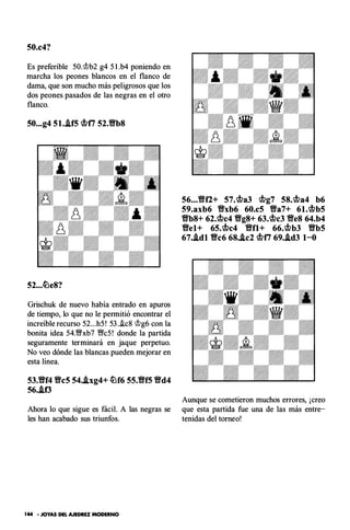 50.c4?
Es preferible 50.'it>b2 g4 5 1 .b4 poniendo en
marcha los peones blancos en el flanco de
dama, que son mucho más peligrosos que los
dos peones pasados de las negras en el otro
flanco.
50...g4 51..tf5 q¡17 52.Vb8
52...�e8?
Grischuk de nuevo había entrado en apuros
de tiempo, lo· que no le permitió encontrar el
increíble recurso 52...h5 ! 53 ..ic8 'it>g6 con la
bonita idea 54.'%bb7 '%Vc5 ! donde la partida
seguramente terminará en jaque perpetuo.
No veo dónde las blancas pueden mejorar en
esta línea.
53.Vf4 Vc5 54..bg4+ �f6 55.Vf5 Vd4
56..lf3
Ahora lo que sigue es fácil. A las negras se
les han acabado sus triunfos.
144 ·JOYAS DEL AJEDREZ MODERNO
56...Vfl+ 57.q¡a3 q¡g7 58.q¡a4 b6
59.axb6 Vxb6 60.c5 Va7+ 61.q¡b5
Vb8+ 62,q¡c4 Vg8+ 63,q¡c3 Ve8 64.b4
Vel+ 65.q¡c4 Vfl+ 66,q¡b3 Vb5
67•.ldl Vc6 68..lc2 q¡17 69..ld3 1-0
Aunque se cometieron muchos errores, ¡creo
que esta partida fue una de las más entre­
tenidas del torneo!
 