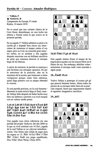 Partida 46 - Comenta: Amador Rodríguez
O Vallejo, F
e Vuckovic, B
Campeonato de Europa, ga ronda
Rijeka, 14 marzo 20 1 0
No e s usual que una variante clásica de la
Caro-Kann desemboque en una lucha tan
abierta y frontal como la que ocurre en la
presente partida.
En su jugada 1 7 Vallejo adelanta su peón a la
casilla g4 y dejando bien claras sus inten­
ciones de comenzar el ataque contra el rey
negro, pero su rival, un conocido gran maes­
tro serbio, no se amilana y dos jugadas
después reacciona con un brillante sacrificio
de peón que amenaza destruir el enroque
largo de las blancas.
A partir de entonces, la partida se asemeja a
una Siciliana con enroques opuestos. No por
la estructura de la posición, sino en la
mecánica de la acción, que transcurre a ritmo
vertiginoso porque como bien sabemos,
quien llega primero con su ataque obtendrá
la victoria.
Es una partida preciosa, en la cual lamenta­
blemente la mala noticia llega al final, cuan­
do Vallejo falla después de haber hecho muy
bien sus deberes y permite a su rival escapar
con un valioso medio punto.
l.e4 c6 2.d4 d5 3.�d2 dxe4 4.�xe4 .if5
5.�g3 .ig6 6.h4 h6 7.�f3 �d7 8.h5
.ih7 9..id3 Axd3 10.tfxd3 e6 ll..ld2
�gf6 12.0-0-0 Ae7 13.Yfe2 0-0 14.�0
�b6 15.�bl �a4
Una jugada cuya única referencia era una
partida del propio Vuckovic del año 2008 en
la que su rival continuó con 1 6.@a l , jugada
de la cual Vallejo se va a desviar inmediata­
mente. Una forma más sólida de jugar para
las negras es 1 5...'1Wd5 1 6.lLle3 '!We4 17.l::!h4
'!Wh7 1 8.i.c l l':!ad8 con juego equilibrado,
Hou Yifan-Zhou Weiqi, China 20 1 0.
16.b3 �b6 17.g4 a5 18.a4
Esta jugada intenta frenar el ataque de las
negras para quedar con las manos libres en el
flanco de rey. Sin embargo, debilitar volun­
tariamente el enroque suele venir asociado a
algún peaje.
18...�bd5 19.c4
Vuelve Vallejo a postergar el avance g4-g5
que parecía bastante bueno. Ahora todos los
peones de su enroque están fuera de su posi­
ción original, factor que seguramente inspiró
el siguiente imaginativo sacrificio.
19...b5!!
JOYAS DEL AJEDREZ MODERNO - 145
 