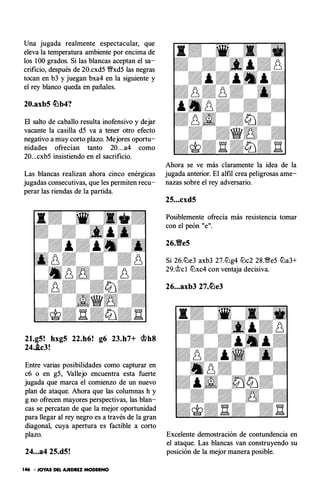 Una jugada realmente espectacular, que
eleva la temperatura ambiente por encima de
los 1 00 grados. Si las blancas aceptan el sa­
crificio, después de 20.cxd5 �xd5 las negras
tocan en b3 y juegan bxa4 en la siguiente y
el rey blanco queda en pañales.
20.axb5 �b4?
El salto de caballo resulta inofensivo y dejar
vacante la casilla d5 va a tener otro efecto
negativo a muy corto plazo. Mejores oportu­
nidades ofrecían tanto 20. . .a4 como
20...cxb5 insistiendo en el sacrificio.
Las blancas realizan ahora cinco enérgicas
jugadas consecutivas, que les permiten recu­
perar las riendas de la partida.
21.g5! hxg5 22.h6! g6 23.h7+ ®b8
24.J.c3!
Entre varias posibilidades como capturar en
c6 o en g5, Vallejo encuentra esta fuerte
jugada que marca el comienzo de un nuevo
plan de ataque. Ahora que las columnas h y
g no ofrecen mayores perspectivas, las blan­
cas se percatan de que la mejor oportunidad
para llegar al rey negro es a través de la gran
diagonal, cuya apertura es factible a corto
plazo.
24...a4 25.d5!
146 • JOYAS DEL AJEDREZ MODERNO
Ahora se ve más claramente la idea de la
jugada anterior. El alfil crea peligrosas ame­
nazas sobre el rey adversario.
25...cxd5
Posiblemente ofrecía más resistencia tomar
con el peón "e".
26.Yfe5
Si 26.c!lJe3 axb3 27.c!lJg4 c!tJc2 28.�e5 c!lJa3+
29.�cl c!lJxc4 con ventaja decisiva.
26...axb3 27.�e3
Excelente demostración de contundencia en
el ataque. Las blancas van construyendo su
posición de la mejor manera posible.
 