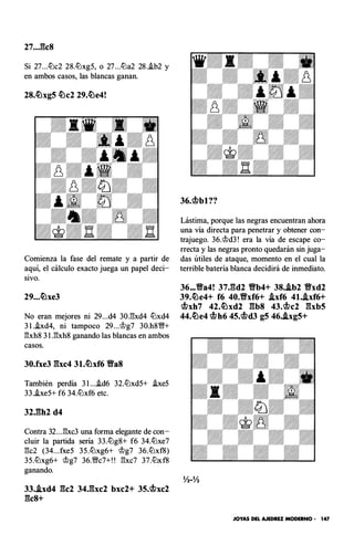 27..J�c8
Si 27...ltJc2 28.ltJxg5, o 27...ltJa2 28..ib2 y
en ambos casos, las blancas ganan.
28.ttlxg5 ttlc2 29.ttle4!
Comienza la fase del remate y a partir de
aquí, el cálculo exacto juega un papel deci­
sivo.
29. • •ttlxe3
No eran mejores ni 29...d4 30.E:xd4 ltJxd4
3 I..ixd4, ni tampoco 29...'Jlg7 30.h8VN+
E:xh8 3 l .E:xh8 ganando las blancas en ambos
casos.
30.fxe3 gxc4 31.ttlxf6 VaS
También perdía 3 l ....id6 32.ltJxd5+ .ixe5
33.i.xe5+ f6 34.ltJxf6 etc.
Contra 32...E:xc3 una forma elegante de con­
cluir la partida sería 33.ltJg8+ f6 34.ltJxe7
E:c2 (34...fxe5 35.ltJxg6+ <llg7 36.ltJxf8)
35.ltJxg6+ <llg7 36.VNc7+!! E:xc7 37.ltJxf8
ganando.
33..ixd4 gc2 34.gxc2 bxc2+ 35.c;f?xc2
gcs+
Lástima, porque las negras encuentran ahora
una vía directa para penetrar y obtener con­
trajuego. 36.<lld3! era la vía de escape co­
rrecta y las negras pronto quedarán sin juga­
das útiles de ataque, momento en el cual la
terrible batería blanca decidirá de inmediato.
36.•• Va4! 37.gd2 Yfb4+ 38•.ib2 Vxd2
39.ttle4+ f6 40.Vxf6+ .ixf6 4l•.Axf6+
c;f?xh7 42.ttlxd2 gbs 43.c;f?c2 gxb5
44.ttle4 c;f?h6 45.c;f?d3 g5 46..lxg5+
Yz-Yz
JOYAS DEL AJEDREZ MODERNO • 147
 