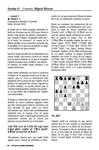 Partida 47- Comenta: Miguel 11/escas
O Anand, V
e Topalov, V
Campeonato Mundial, 4a partida
Sofia, 28 abril 20 1O
El duelo por el título mundial celebrado en
Sofia en la primavera de 20 1O puso frente a
frente a dos genios del ajedrez contemporá­
neo: Anand y Topalov. El jugador indio retu­
vo el título "in extremis", al vencer en la
última partida, en un encuentro marcado por
la igualdad, en el que por momentos se pudo
ver un ajedrez de gran calidad.
Quizá la mejor partida fue la disputada en la
cuarta ronda, una bonita victoria de Anand
con las piezas blancas en la que el campeón
exhibió un juego muy completo: una apertu­
ra original, un medio juego enérgico y un
remate primoroso.
Vishy había empleado con éxito la Apertura
Catalana en la segunda ronda, por lo que se
supone que su rival se encontraría bien
preparado. Pero a pesar de que Topalov fue el
primero en apartarse del camino seguido en
el duelo anterior, no puede decirse que la
variante elegida pudiera suponer una sorpre­
sa, ya que había sido empleada por Topalov
con anterioridad.
El juego se desarrolló por senderos teóricos
durante las nueve primeras jugadas, hasta
que fue Anand quien tomó la iniciativa con
una novedad de gran valor, un fuerte
movimiento que había sido profundamente
analizado por su equipo. Con un juego
rebosante de vigor, Anand logró anotarse una
importante victoria que le colocó por
primera vez por delante en el marcador.
l.d4 ttlf6 2.c4 e6 3.ttlf3 d5 4.g3 dxc4
5.Ag2 .ib4+ 6..id2 aS 7.Vc2 .ixd2+
8.Vxd2 c6 9.a4 b5 10.ttla3!?
Movimiento natural, pero que nadie había
jugado antes. Anand da prioridad al desa-
148 • JOYAS DEL AJEDREZ MODERNO
rrollo a la vez que presiona el flanco de dama
del rival, sin importarle sacrificar un peón.
Hasta ese momento los conductores de las
blancas optaban invariablemente por recu­
perar el peón de forma inmediata con
1 0.axb5 cxb5 1 I.VNg5 0-0 12.'%!fxb5 tras lo
cual las negras logran perspectivas razona­
bles de igualar el juego. Tras 1 2...i.a6
1 3.VNa4 '%!fb6, la partida original de esta va­
riante siguió 1 4.0-0 VNxb2 1 5.lLlbd2 i.b5
1 6.lLlxc4 .ha4 1 7.lLlxb2 i.b5 1 8.lLle5 !!a7
1 9..if3 lLlbd7, con ligera ventaja blanca,
Krarnnik-Topalov, Elista 2006, mientras que
en un duelo reciente el propio Kramnik
defendió con éxito la causa de las negras:
14.lLlbd2 .ib5 1 5 .VNa3 lLlc6 1 6.0-0 !!ab8
1 7.!!fc 1 lLlxd4 1 8.lLlxd4 '%!fxd4 1 9.lLlt3 '%!fb6
20.'%!fxa5 '%!fxa5 2 l .l'!xa5 .ic6 22.!!xc4 .ht3
23 ..ixf3 !!xb2 24.h4 Yl-Yl Leko-Kramnik,
Dortmund 2009.
10....id7
Topalov tardó en contestar lo que parece
indicar que en esta ocasión su preparación
teórica no estuvo a la altura de las circuns­
tancias. Su jugada es fea en apariencia, pero
no se ve otro modo de sostener el flanco de
dama. Si 1 0...i.a6 l l .lLle5 lLld5 12.lLlxc6!
lLlxc6 1 3.axb5 hb5 14.lLlxb5 con ventaja
blanca.
 