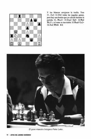 Y las blancas arrojaron la toalla. Tras
3l...tt:'le3 32.�b2 todas las jugadas ganan,
pero hay una bonita que yo calculé durante la
partida 32...W/xc2+ 33.�xa3 l'!a8+ 34.W/a4
W/c3!! y el mate es inevitable 35.W/xa8 tt:'lc2+
36.�a4 11t!b4#. 0-1
El gran maestro húngaro Peter Leko
14 • JOYAS DEL AJEDREZ MODERNO
 