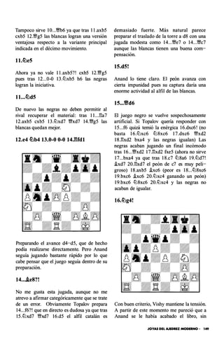 Tampoco sirve IO...'��Vb6 ya que tras 1 l .axb5
cxb5 12.'Wg5 las blancas logran una versión
ventajosa respecto a la variante principal
indicada en el décimo movimiento.
ll.llLle5
Ahora ya no vale 1 l .axb5?! cxb5 12.'Wg5
pues tras 12...0-0 1 3 .lLlxb5 h6 las negras
logran la iniciativa.
ll...llLld5
De nuevo las negras no deben permitir al
rival recuperar el material: tras 1 l ...Ela7
1 2.axb5 cxb5 1 3 .lLlxd7 'Wxd7 14.'Wg5 las
blancas quedan mejor.
12.e4 llLlb4 13.0-0 0-0 14J'Udl
Preparando el avance d4-d5, que de hecho
podía realizarse directamente. Pero Anand
seguía jugando bastante rápido por lo que
cabe pensar que el juego seguía dentro de su
preparación.
14....ie8?!
No me gusta esta jugada, aunque no me
atrevo a afirmar categóricamente que se trate
de un error. Obviamente Topalov prepara
14...f6?! que en directo es dudosa ya que tras
1 5 .lLlxd7 Wxd7 1 6.d5 el alfil catalán es
demasiado fuerte. Más natural parece
preparar el traslado de la torre a d8 con una
jugada modesta como 14...'We7 o 14...'Wc7
aunque las blancas tienen una buena com­
pensación.
15.d5!
Anand lo tiene claro. El peón avanza con
cierta impunidad pues su captura daría una
enorme actividad al alfil de las blancas.
15...�d6
El juego negro se vuelve sospechosamente
artificial. Si Topalov quería responder con
1 5...f6 quizá temió la enérgica 1 6.dxc6! (no
basta 1 6.lLlxc6 lLl 8xc6 1 7.dxc6 Wxd2
1 8.Elxd2 bxa4 y las negras igualan) Las
negras acaban jugando un final incómodo
tras 1 6...'Wxd2 1 7.Elxd2 fxe5 (ahora no sirve
1 7...bxa4 ya que tras 1 8.c7 lLl8a6 1 9.lLld7!
�xd7 20.Elxd7 el peón de c7 es muy peli­
groso) 1 8.axb5 �xc6 (peor es 1 8...lLl8xc6
1 9.bxc6 �xc6 20.lLlxc4 ganando un peón)
1 9.bxc6 lLl8xc6 20.lLlxc4 y las negras no
acaban de igualar.
16.1lLlg4!
Con buen criterio, V ishy mantiene la tensión.
A partir de este momento me pareció que a
Anand se le había acabado el libro, sin
JOYAS DEL AJEDREZ MODERNO • 149
 