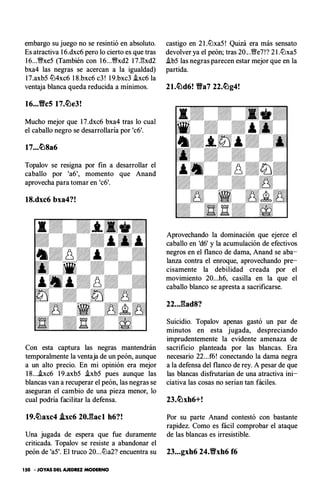 embargo su juego no se resintió en absoluto.
Es atractiva 1 6.dxc6 pero lo cierto es que tras
1 6...�xe5 (También con 1 6...�xd2 1 7.E:xd2
bxa4 las negras se acercan a la igualdad)
1 7.axb5 llJ4xc6 1 8.bxc6 c3 ! 1 9.bxc3 .ixc6 la
ventaja blanca queda reducida a mínimos.
16...Vc5 17.�e3!
Mucho mejor que 1 7.dxc6 bxa4 tras lo cual
el caballo negro se desarrollaría por 'c6'.
17...�8a6
Topalov se resigna por fin a desarrollar el
caballo por 'a6', momento que Anand
aprovecha para tomar en 'c6'.
18.dxc6 bxa4?!
Con esta captura las negras mantendrán
temporalmente la ventaja de un peón, aunque
a un alto precio. En mi opinión era mejor
1 8...hc6 1 9.axb5 .ixb5 pues aunque las
blancas van a recuperar el peón, las negras se
aseguran el cambio de una pieza menor, lo
cual podría facilitar la defensa.
19.�axc4 .ixc6 20J:lacl h6?!
Una jugada de espera que fue duramente
criticada. Topalov se resiste a abandonar el
peón de 'a5'. El truco 20...llJa2? encuentra su
150 • JOYAS DEL AJEDREZ MODERNO
castigo en 2 I.llJxa5 ! Quizá era más sensato
devolver ya el peón; tras 20.. .'�e7!? 2 I.llJxa5
.ib5 las negras parecen estar mejor que en la
partida.
21.�d6! Yfa7 22.�g4!
Aprovechando la dominación que ejerce el
caballo en 'd6' y la acumulación de efectivos
negros en el flanco de dama, Anand se aba­
lanza contra el enroque, aprovechando pre­
cisamente la debilidad creada por el
movimiento 20...h6, casilla en la que el
caballo blanco se apresta a sacrificarse.
22..J::lad8?
Suicidio. Topalov apenas gastó un par de
minutos en esta jugada, despreciando
imprudentemente la evidente amenaza de
sacrificio planteada por las blancas. Era
necesario 22...f6! conectando la dama negra
a la defensa del flanco de rey. A pesar de que
las blancas disfrutarían de una atractiva ini­
ciativa las cosas no serían tan fáciles.
23.�xh6+!
Por su parte Anand contestó con bastante
rapidez. Como es fácil comprobar el ataque
de las blancas es irresistible.
23...gxh6 24.Yfxh6 f6
 