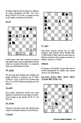 El único modo de traer la dama a la defensa.
Se refuta fácilmente 24.. .'�e7 con 25.e5
.!xg2 26.:gc4! f5 27.exf6 y el jaque de torre
en g4 decide el destino de la partida.
25.e5!
Anand gastó unos diez minutos en asestar
este golpe táctico, quizá asegurándose de que
todas las variantes funcionan. La respuesta
negra es prácticamente forzada.
25....ixg2
Pan para hoy pero hambre para mañana, así
puede definirse la defensa con 25 .. .'�g7
26."%Vxg7+ rJlxg7 27.hc6 fxe5 28.!xa4 que
lleva a un final fácilmente ganado para las
blancas.
26.exf6!
Esta bonita intermedia resulta clave para
liquidar la resistencia de las negras. Se ame­
naza el jaque en g6 seguido de f6-f7 o de
gc4-h4.
26..Jbd6
Necesaria; devuelve parte del material para
reducir el potencial ofensivo de las blancas.
27Jlxd6
27....ie4
Una bella variante resulta tras 27 ...i.d5
28."%Vg6+ rJlh8 29.gc4! ! .hc4 3Q.:gd4! "%Vh7
3 l .gh4 "%Vxh4 32."%Vg7 mate. En esta línea las
blancas sacrifican cuatro piezas en pos de un
objetivo superior: ¡el mate!
28J�lxe6
El ataque es devastador: lo que sigue fue un
intento desesperado de Topalov, que Anand
resolvió sin dificultades.
28...�d3 29J:lc2 Yfh7 30.ti+ Vxti
3U::lxe4 Vf5 32.fle7 1-0
JOYAS DEL AJEDREZ MODERNO - 151
 