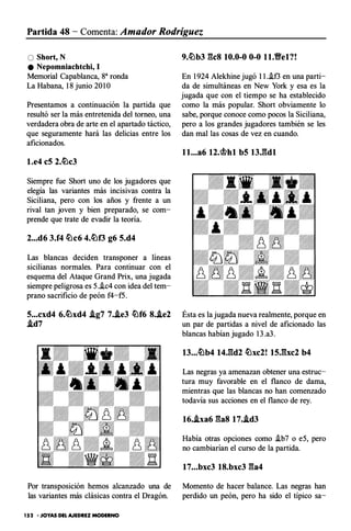 Partida 48 - Comenta: Amador Rodríguez
O Short, N
e Nepomniachtchi, 1
Memorial Capablanca, ga ronda
La Habana, 1 8 junio 20 1O
Presentamos a continuación la partida que
resultó ser la más entretenida del torneo, una
verdadera obra de arte en el apartado táctico,
que seguramente hará las delicias entre los
aficionados.
1.e4 eS 2.�c3
Siempre fue Short uno de los jugadores que
elegía las variantes más incisivas contra la
Siciliana, pero con los años y frente a un
rival tan joven y bien preparado, se com­
prende que trate de evadir la teoría.
2...d6 3.f4 �c6 4.�f3 g6 5.d4
Las blancas deciden transponer a líneas
sicilianas normales. Para continuar con el
esquema del Ataque Grand Prix, una jugada
siempre peligrosa es 5..ic4 con idea del tem­
prano sacrificio de peón f4-f5.
s...cxd4 6.�xd4 .ig7 7..ie3 �f6 8..ie2
.id7
Por transposición hemos alcanzado una de
las variantes más clásicas contra el Dragón.
152 • JOYAS DEL AJEDREZ MODERNO
9.�b3 gcs 10.0-0 0-0 11.Ve1?!
En 1 924 Alekhine jugó 1 1 ..if3 en una parti­
da de simultáneas en New York y esa es la
jugada que con el tiempo se ha establecido
como la más popular. Short obviamente lo
sabe, porque conoce como pocos la Siciliana,
pero a los grandes jugadores también se les
dan mal las cosas de vez en cuando.
Ésta es la jugada nueva realmente, porque en
un par de partidas a nivel de aficionado las
blancas habían jugado 1 3 .a3.
Las negras ya amenazan obtener una estruc­
tura muy favorable en el flanco de dama,
mientras que las blancas no han comenzado
todavía sus acciones en el flanco de rey.
16..ixa6 gas 17..id3
Había otras opciones como .ib7 o e5, pero
no cambiarían el curso de la partida.
17...bxc3 18.bxc3 ga4
Momento de hacer balance. Las negras han
perdido un peón, pero ha sido el típico sa-
 