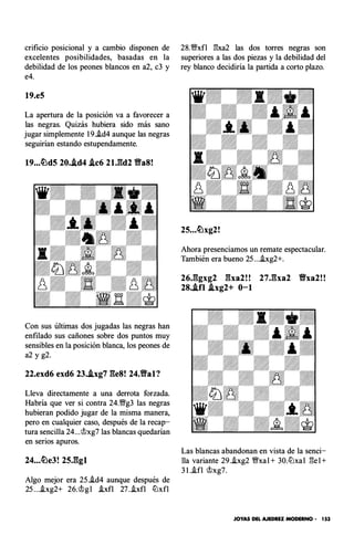 crificio posicional y a cambio disponen de
excelentes posibilidades, basadas en la
debilidad de los peones blancos en a2, c3 y
e4.
19.e5
La apertura de la posición va a favorecer a
las negras. Quizás hubiera sido más sano
jugar simplemente 1 9.i.d4 aunque las negras
seguirían estando estupendamente.
19...�d5 20..td4 .tc6 2U�d2 Ba8!
Con sus últimas dos jugadas las negras han
enfilado sus cañones sobre dos puntos muy
sensibles en la posición blanca, los peones de
a2 y g2.
22.exd6 exd6 23..txg7 ges! 24.Bal?
Lleva directamente a una derrota forzada.
Habría que ver si contra 24.'!Wg3 las negras
hubieran podido jugar de la misma manera,
pero en cualquier caso, después de la recap­
tura sencilla 24...'ihg7 las blancas quedarían
en serios apuros.
Algo mejor era 25.!d4 aunque después de
25 ...!xg2+ 26.�g l Axfl 27 ..ixfl llJxfl
28.'!Wxfl E:xa2 las dos torres negras son
superiores a las dos piezas y la debilidad del
rey blanco decidiría la partida a corto plazo.
25...�xg2!
Ahora presenciamos un remate espectacular.
También era bueno 25 ....b.g2+.
26J�fgxg2 gxa2!! 27.gxa2 Vxa2!!
28..tfl .txg2+ 0-1
Las blancas abandonan en vista de la senci­
lla variante 29..ixg2 '!Wxal + 30.llJxal E:e l +
3 1 .-ifl �xg7.
JOYAS DEL AJEDREZ MODERNO • 153
 