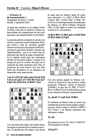 Partida 49 - Comenta: Miguel Illescas
O Frolyanov, D
e Nepomniachtchi, 1
Campeonato de Rusia, 7a ronda
Irkutsk, 2 septiembre 20 1O
Al igual que sucediera en la antigua Unión
Soviética, cada año se celebran en Rusia un
buen número de competiciones de alto nivel
que pasan casi desapercibidas en Occidente.
La presente partida se disputó en uno de esos
torneos, la fase previa del Campeonato Ruso,
que reunió a más de cincuenta grandes
maestros en liza por cinco plazas clasificato­
rias para la gran final. Resultó vencedor lan
Nepomniachtchi, que a sus veinte años ha
alcanzado una fuerza de juego considerable.
En la séptima ronda jugó una interesante
partida con las piezas negras, y aunque se le
escapó por poco la victoria, nos dejó con la
sensación de saber manejarse muy bien en
posiciones de corte táctico. Fue una dura
lucha que desembocó en un desenlace tan
inesperado como espectacular.
l.e4 eS 2.tLlO d6 3.d4 cxd4 4.lLlxd4 lLlf6
S.tLlc3 a6 6.J.e3 eS 7.lLJO f!c7 8.a4 !i.e7
9.Ae2 b6 10.0-0 0-0 ll.f!d3!? tLlc6
Con este desarrollo atípico del caballo dama,
las negras se apartan de los caminos conoci­
dos. La partida que dio origen a esta forma
154 • JOYAS DEL AJEDREZ MODERNO
de jugar para las blancas siguió de modo
muy instructivo: 1 1 ...ll:lbd7 12.�c4! �xc4
1 3 ..ixc4 �b7 14.ll:ld2 gac8 1 5.gfd1 gc7
1 6.f3 con un final ligeramente favorable para
las blancas en Short-Gelfand, Novgorod
1 996; el GM inglés se anotó una trabajada
victoria en 6 1 movimientos.
12.flc4! f!b7 13JUdl !i.e6 14.lLldS r&fc8
1S.f!b3 r&ab8 16.tLlgS!
Con esta precisa jugada las blancas con­
vierten su iniciativa en una atractiva ventaja
posicional. Frolyanov acierta al descartar
1 6.�xb6?! ya que tras 1 6...�d7 1 7.ll:lxe7+
�xe7 1 8.�xa6 ll:lxe4 la dama blanca queda
en una situación bastante comprometida.
16• • •J.xdS 17.exdS lLlaS 18.fla2
El conductor de blancas tiene en mente una
combinación que provocará grandes compli­
caciones. Parece mejor la sencilla 1 8.�d3 !?
ll:lc4 1 9..ic 1 y las blancas mantienen una
interesante ventaja.
18. • . h6
Por supuesto no sirve 1 8. .J::!:xc2? 1 9.i.d3 gc7
20.b4 ganando el caballo.
 