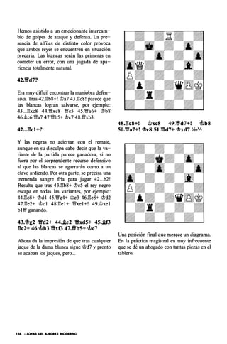 Hemos asistido a un emocionante intercam­
bio de golpes de ataque y defensa. La pre­
sencia de alfiles de distinto color provoca
que ambos reyes se encuentren en situación
precaria. Las blancas serán las primeras en
cometer un error, con una jugada de apa­
riencia totalmente natural.
42.Yfd7?
Era muy dificil encontrar la maniobra defen­
siva. Tras 42.:!3b8+! rJJa7 43.:!3c8 ! parece que
las blancas logran salvarse, por ejemplo:
43 ...:!3xc8 44.§'xc8 §'eS 45 .§'a6+ rJJb8
46..!c6 §'a7 47.§'b5+ rJJc7 48.1l;lfxb3.
42• •J�cl+?
Y las negras no aciertan con el remate,
aunque en su disculpa cabe decir que la va­
riante de la partida parece ganadora, si no
fuera por el sorprendente recurso defensivo
al que las blancas se agarrarán como a un
clavo ardiendo. Por otra parte, se precisa una
tremenda sangre fría para jugar 42...b2 !
Resulta que tras 43.:!3b8+ rJJc5 el rey negro
escapa en todas las variantes, por ejemplo:
44.:!3c8+ rJJd4 45.§'g4+ rJJe3 46.:!3e8+ rJJd2
47.:!3e2+ rJJc l 48.:!3e l + §'xe l +! 49.rJJxe l
b I1l;lf ganando.
43.<if.>g2 Yfd2+ 44.J.e2 Yfxd5+ 45.J.f3
gc2+ 46.<if.>h3 Yfxf3 47.Yfb5+ <if.>c7
Ahora da la impresión de que tras cualquier
jaque de la dama blanca sigue rJJd7 y pronto
se acaban los jaques, pero...
156 - JOYAS DEL AJEDREZ MODERNO
48.gc8+! <if.>xc8 49.Yfd7+! <if.>b8
50.Yfa7+! <if.>c8 51.Yfd7+ <if.>xd7 Yl-Yl
Una posición final que merece un diagrama.
En la práctica magistral es muy infrecuente
que se dé un ahogado con tantas piezas en el
tablero.
 