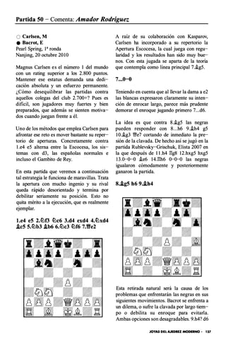 Partida 50 - Comenta: Amador Rodríguez
O Carlsen, M
e Bacrot, E
Pearl Spring, 1• ronda
Nanjing, 20 octubre 20 10
Magnus Carlsen es el número 1 del mundo
con un rating superior a los 2.800 puntos.
Mantener ese estatus demanda una dedi­
cación absoluta y un esfuerzo permanente.
¿Cómo desequilibrar las partidas contra
aquellos colegas del club 2.700+? Pues es
dificil, son jugadores muy fuertes y bien
preparados, que además se sienten motiva­
dos cuando juegan frente a él.
Uno de los métodos que emplea Carlsen para
afrontar ese reto es mover bastante su reper­
torio de aperturas. Concretamente contra
1 .e4 e5 alterna entre la Escocesa, los sis­
temas con d3, las españolas normales e
incluso el Gambito de Rey.
En esta partida que veremos a continuación
tal estrategia le funciona de maravillas. Trata
la apertura con mucho ingenio y su rival
queda rápido desorientado y termina por
debilitar seriamente su posición. Esto no
quita mérito a la ejecución, que es realmente
ejemplar.
l.e4 e5 2.tllf3 tllc6 3.d4 exd4 4.lllxd4
.ic5 5.tllb3 .ib6 6.tllc3 lllf6 7.Yfe2
A raíz de su colaboración con Kasparov,
Carlsen ha incorporado a su repertorio la
Apertura Escocesa, la cual juega con regu­
laridad y los resultados han sido muy bue­
nos. Con esta jugada se aparta de la teoría
que contempla como línea principal 7.i.g5.
7...0-0
Teniendo en cuenta que al llevar la dama a e2
las blancas expresaron claramente su inten­
ción de enrocar largo, parece más prudente
demorar el enroque jugando primero 7...d6.
La idea es que contra 8..ig5 las negras
pueden responder con 8. . .h6 9..ih4 g5
1 0.i.g3 Y/!e7 cortando de inmediato la pre­
sión de la clavada. De hecho así se jugó en la
partida Rublevsky-Grischuk, Elista 2007 en
la que después de 1 1 .h4 gg8 12.hxg5 hxg5
1 3.0-0-0 i.e6 14.gh6 0-0-0 las negras
igualaron cómodamente y posteriormente
ganaron la partida.
8..ig5 h6 9..ih4
Esta retirada natural será la causa de los
problemas que enfrentarán las negras en sus
siguientes movimientos. Bacrot se enfrenta a
un dilema, o sufre la clavada por largo tiem­
po o debilita su enroque para evitarla.
Ambas opciones son desagradables. 9.h4? d6
JOYAS DEL AJEDREZ MODERNO • 157
 