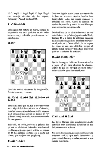 IO.f3 hxg5 ! l l .hxg5 tlJg4! 1 2.fxg4 'l;Yxg5
con ventaja decisiva de las negras,
Rublevsky-Anand, Bastia 2004.
9...a5 10.a4 �d4
Esta jugada tan natural es nueva, aunque la
experiencia en esta posición es de todas
maneras muy reducida, prácticamente in­
significante.
ll.tfd3!
Una idea nueva, rebosante de imaginación.
Pronto veremos el porqué.
ll...�xb3 12.cxb3 ges 13.0-0-0 d6
14.Vc2
Esta dama salió por e2, fue a d3 y retrocede
a c2. Algo dificil de explicar a un aficionado,
pues las blancas además han movido su peón
a a4, se han dejado doblar los peones en "b"
y tienen su rey enrocado precisamente detrás
de esos peones.
Todo eso, en teoria, pero en la práctica los
peones en b2-b3-a4 defienden muy bien al
rey blanco, mientras que el alfil de las negras
en b6 ha quedado cortado en la parte del
tablero que es ajena a su propio rey.
14....td7 15..ic4
158 • JOYAS DEL AJEDREZ MODERNO
Con esta jugada puede darse por terminada
la fase de apertura. Ambos bandos han
desarrollado todas sus piezas menores y
enrocado sus reyes. Ahora es cuestión de
evaluar la posición y tomar las medidas que
sean necesarias para mejorarla.
Desde el lado de las blancas las cosas se ven
más fáciles. La próxima jugada sería ghe l ,
después f4 y a partir de entonces quedaría
planteada la desagradable amenaza de avan­
zar el peón a eS. Desde el lado de las negras
las cosas se ven más dificiles, porque el
caballo sigue clavado y los alfiles colaboran
poco en la defensa del enroque.
15....ie6 16.ghel tfe7
Quizás las negras debieron llenarse de valor
y jugar g7-g5 para eliminar la clavada.
Cierto es que su enroque quedaría seria­
mente dañado, pero ahora será peor.
17.e5! dxe5 18.gxe5
Las torres blancas están exactamente donde
deberían estar, dominando a plenitud las dos
únicas columnas abiertas.
No cabe descuidarse, porque exlste ahora la
amenaza 1 9.tlJd5 que sería demoledora y
para evitarla las negras deben recurrir a una
jugada muy triste.
 