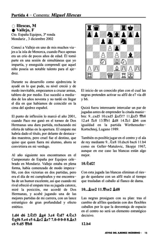 Partida 4 - Comenta: Miguel 11/escas
O Illescas, M
e Vallejo, F
Cto. España Equipos, 3a ronda
Mondariz , 3 diciembre 2002
Conocí a Vallejo en uno de mis muchos via­
jes a la isla de Menorca, cuando Paco apenas
era un crío de pocos años de edad. Él tomó
parte en una sesión de simultáneas que yo
impartía, y enseguida comprendí que aquel
niño poseía un notable talento para el aje­
drez.
Durante su desarrollo como ajedrecista le
ayudé en lo que pude, su nivel creció y de
modo inevitable, empezamos a cruzar armas,
tablero de por medio. Eso sucedió a media­
dos de los años noventa y no tardó en llegar
el día en que habíamos de coincidir en la
cima del ajedrez español.
El punto de inflexión lo marcó el año 2001,
cuando Paco me ganó en el torneo de Dos
Hermanas una dura partida, rechazando mi
oferta de tablas en la apertura. El empate me
habría dado el título, por delante de destaca­
dos maestros, pero cruel fue el destino, que
quiso que quien fuera mi alumno, ahora se
convirtiera en mi verdugo.
Al año siguiente nos encontramos en el
Campeonato de España por Equipos cele­
brado en Mondariz. Vallejo estaba en plena
forma, había comenzado de modo impeca­
ble, con dos victorias en dos partidas, pero
era el día de mi cumpleaños y me encontra­
ba de un humor excelente, así que cuando mi
rival ofreció el empate tras su jugada catorce,
miré la posición, me acordé de Dos
Hermanas, y acabé jugando una de las
mejores partidas de mi carrera, con un lance
estratégico de gran profundidad y efecto
estético.
l.d4 d6 2.�f3 .ig4 3.c4 �d7 4.�c3
�gf6 5.e4 e5 6..ie2 .ie7 7.0-0 0-0 8..ie3
c6 9.d5 'ifb8
El inicio de un conocido plan con el cual las
negras pretenden activar su alfil de e7 vía d8
y b6.
Quizá fuera interesante intercalar un par de
jugadas antes de emprender la citada manio­
bra: 9...cxd5 10.cxd5 .ixf3!? ll..ixf3 �8
12.a4 1'k8 13.'1Wbl .id8 14Jkl i.b6 con
igualdad en la partida Wirthensohn­
Kortschnoj, Lugano 1989.
También es posible jugar en el centro y el ala
de rey mediante 9...tt:le8 10.dxc6 bxc6 ll.b4
como en Geller-Matulovic, Skopje 1967,
aunque en ese caso las blancas están algo
mejor.
Con esta jugada las blancas eliminan el ries­
go de quedarse con un alfil malo al tiempo
que trasladan el caballo al flanco de dama.
10.••.ixe2 ll.Vxe2 .id8
Las negras prosiguen con su plan: tras el
cambio de alfiles quedarán con dos flexibles
caballos por lo que la desventaja de espacio
en el centro no será un elemento estratégico
decisivo.
12.b4
JOYAS DEL AJEDREZ MODERNO • 15
 