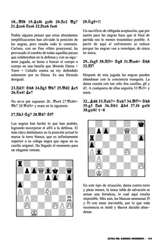 18...Y!Yf8 19..ixf6 gxf6 20J:�e2 Y!Yg7
21..Axe6 �he6 22J��xe6 fxe6
Podría alguien pensar que estas abundantes
simplificaciones han aliviado la posición de
las negras, pero resulta todo lo contrario.
Carlsen, con un fino olfato posicional, ha
provocado el cambio de todas aquellas piezas
que colaboraban en la defensa y con su sigu­
iente jugada, se lanza a buscar el cuerpo a
cuerpo en una batalla que librarán Dama +
Torre + Caballo contra un rey defendido
solamente por su Dama. Es una fórmula
desigual.
23J�d3! �h8 24J1!1g3 Y!Yh7 25.Y!Yd2 .icS
26.�e4! .Ae7
No sirve por supuesto 26...�xe4 27.�xh6+
m? 28.�xf6+ y mate en la siguiente.
27J�h3 �g7 28.Y!Yd7 �f7
Las negras han hecho lo que han podido,
logrando incorporar el alfil a la defensa. El
más claro desbalance en la posición actual lo
marca la torre blanca, que es infinitamente
superior a su colega negra que sigue en su
casilla original. Ha llegado el momento para
un elegante remate.
29.�g5+!!
Un sacrificio de obligada aceptación, que por
suerte para las negras hace que el final de
partida sea lo menos traumático posible. A
partir de aquí el sufrimiento se reduce
porque las negras van a remolque, de única
en única.
29...fxg5 30JU3+ �g8 31.Y!Yxe6+ �h8
32J:�f7
Después de esta jugada las negras pueden
abandonar con la conciencia tranquila. La
dama cuenta con tan sólo dos casillas, g8 y
d3. A cualquiera de ellas seguiría 33.�e5+ y
mate.
32....Ad6 33J�xh7+ �xh7 34.Y!Yf7+ �h8
35.g3 ga6 36.�bl .ib4 37.f4 gxf4
38.gxf4! 1-0
En este tipo de situación, dama contra torre
y pieza menor, la única tabla de salvación es
armar una fortaleza, lo cual aquí resulta
imposible. Más aún, las blancas amenazan f5
y f6 con mate inevitable, por lo que toda
resistencia es inútil y Bacrot decidió aban­
donar.
JOYAS DEL AJEDREZ MODERNO • 159
 