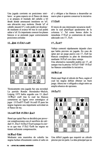 Una jugada corriente en posiciones simi­
lares: se gana espacio en el flanco de dama
y se prepara el traslado del caballo a b3
desde donde amenazará instalarse en 'a5',
una ubicación muy molesta. Desde 'a5' el
caballo atacará b7 y solo podrá ser desaloja­
do mediante el avance b6 tras lo cual podrá
saltar a 'c6'. Es importante conocer los planes
básicos si se pretende jugar correctamente
posiciones cerradas
12...Ab6 13.�b3 cxd5
Técnicamente esta jugada fue una novedad.
a5 y obligan a las blancas a desarrollar un
nuevo plan si quieren conservar la iniciativa
El inicio de una interesante secuencia medi­
ante la cual planifiqué apoderarme de la
columna 'e'. Tal como hemos dicho la
inmediata 17.llJa5 se contrarresta de modo
adecuado con 17...llJc4.
17...�c4!?
Vallejo contestó rápidamente dejando claro
que había previsto mi jugada. En caso de
optar por un juego pasivo con 17...llJe8 las
blancas completan su plan de dominación
mediante 18.llJa5 con clara ventaja.
Una alternativa razonable podría ser 17...a6
aunque tras la precisa 18.llJa3! llJfd7 19.lDa5
las blancas consolidan la iniciativa.
18.Y!Ye2 a6
Hasta aquí llegó el cálculo de Paco, según el
cual las negras debían obtener un buen
juego. Ahora me vi obligado a elegir entre un
amplio abanico de opciones.
La partida Román Hernández-Malich, 19.�a7!!
Leipzig 1975 había seguido con 13...he3
14.%Yxe3 cxd5 tras lo cual las blancas
cometieron un ligero error estratégico al
jugar 15.llJxd5?! llJxd5 16.cxd5 f5 pues las
negras lograron una importante actividad en
el flanco de rey.
14.cxd5 gcs 15.gfcl he3
Pensé que quizá Paco se decidiría por provo­
car complicaciones con el sacrificio de cali­
dad 15...:!!xc3 16J:¡xc3 llJxe4 aunque lo cier­
to es que tras 17.E:c2 lDef6 las negras no
tienen suficiente compensación.
16.Y!Yxe3 �b6
Mediante esta maniobra de caballo las Una dificil jugada que requirió un cálculo
negras luchan eficazmente contra el salto en preciso por mi parte. La idea principal que se
16 • JOYAS DEL AJEDREZ MODERNO
 