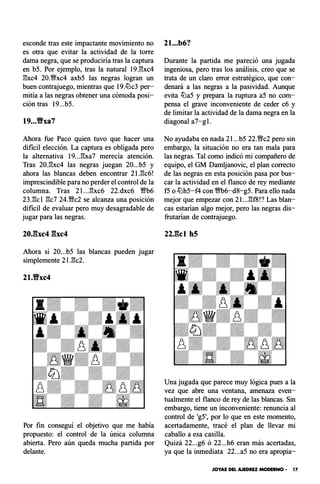esconde tras este impactante movimiento no
es otra que evitar la actividad de la torre
dama negra, que se produciría tras la captura
en b5. Por ejemplo, tras la natural 19J:!xc4
l:!xc4 20.�xc4 axb5 las negras logran un
buen contrajuego, mientras que 19.tLlc3 per­
mitía a las negras obtener una cómoda posi­
ción tras 19...b5.
19...'Bxa7
Ahora fue Paco quien tuvo que hacer una
dificil elección. La captura es obligada pero
la alternativa 19...l:!xa7 merecía atención.
Tras 20.l:!xc4 las negras juegan 20...b5 y
ahora las blancas deben encontrar 21.l:!c6!
imprescindible para no perder el control de la
columna. Tras 2 l ...l:!xc6 22.dxc6 Wb6
23.l:!cl l:!c7 24.�c2 se alcanza una posición
dificil de evaluar pero muy desagradable de
jugar para las negras.
Ahora si 20...b5 las blancas pueden jugar
simplemente 2l.l:!c2.
21.'Bxc4
Por fin conseguí el objetivo que me había
propuesto: el control de la única columna
abierta. Pero aún queda mucha partida por
delante.
21...b6?
Durante la partida me pareció una jugada
ingeniosa, pero tras los análisis, creo que se
trata de un claro error estratégico, que con­
denará a las negras a la pasividad. Aunque
evita tLla5 y prepara la ruptura a5 no com­
pensa el grave inconveniente de ceder c6 y
de limitar la actividad de la dama negra en la
diagonal a7-gl .
No ayudaba en nada 21...b5 22.�c2 pero sin
embargo, la situación no era tan mala para
las negras. Tal como indicó mi compañero de
equipo, el GM Damljanovic, el plan correcto
de las negras en esta posición pasa por bus­
car la actividad en el flanco de rey mediante
f5 o tLlh5-f4 con m6-d8-g5. Para ello nada
mejor que empezar con 21...l:!f8!? Las blan­
cas estarían algo mejor, pero las negras dis­
frutarían de contrajuego.
22J�cl h5
Una jugada que parece muy lógica pues a la
vez que abre una ventana, amenaza even­
tualmente el flanco de rey de las blancas. Sin
embargo, tiene un inconveniente: renuncia al
control de 'g5', por lo que en este momento,
acertadamente, tracé el plan de llevar mi
caballo a esa casilla.
Quizá 22...g6 ó 22...h6 eran más acertadas,
ya que la inmediata 22...a5 no era apropia-
JOYAS DEL AJEDREZ MODERNO • 17
 