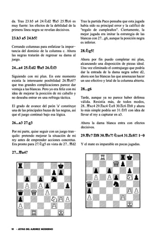 da. Tras 23.b5 a4 24.tt:'ld2 �aS 25.�c6 es
muy fuerte: los efectos de la debilidad de la
primera línea negra se revelan decisivos.
23.h3 aS 24.b5!
Cerrando columnas para enfatizar la impor­
tancia del dominio de la columna c. Ahora
las negras tratarán de regresar su dama al
juego.
24...a4 25.�d2 Ba5 26.�f3
Siguiendo con mi plan. En este momento
existía la interesante posibilidad 26.1/Nc6!?
que tras grandes complicaciones parece dar
ventaja a las blancas. Pero yo era feliz con mi
idea de mejorar la posición de mi caballo y
no deseaba entrar en una refriega táctica.
El grado de avance del peón 'a' constituye
una de las principales bazas de las negras, así
que el juego continuó bajo esa lógica.
26...a3 27.g3
Por mi parte, quise seguir con un juego tran-
Tras la partida Paco pensaba que esta jugada
había sido su principal error y la calificó de
"regalo de cumpleaños". Ciertamente, la
mejor jugada era imitar la estrategia de las
blancas con 27...g6, aunque la posición negra
es inferior.
Ahora por fin puedo completar mi plan,
alcanzando una disposición de piezas ideal.
Una vez eliminado el contrajuego que podría
dar la entrada de la dama negra sobre d2,
ahora son las blancas las que amenazan hacer
un uso efectivo y letal de la columna abierta.
28...g6
Tarde, aunque ya no parece haber defensa
válida. Resistía más, de todos modos,
28...�xc4 29J:!xc4 tt:'le8 30Jk6 �b8 y ahora
lo más simple podría ser 31.<i>fl con idea de
llevar el rey a capturar en a3.
Ahora la dama blanca entra con efectos
decisivos.
quilo: pretendo mejorar la situación de mi 29.Bc7 gf8 30.Be7! �xe4 31.gc8!! 1-0
rey antes de emprender acciones concretas.
Era pronto para 27.tt:'lg5 en vista de 27...�d2 Y el mate es imparable en pocas jugadas.
27...Ba4?
18 • JOYAS DEL AJEDREZ MODERNO
 