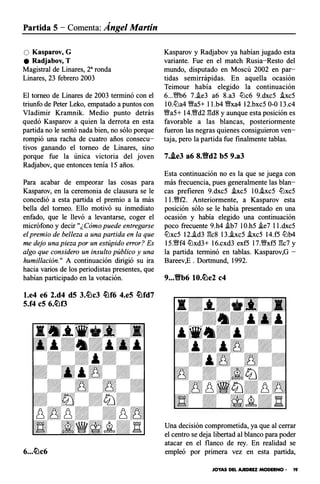 Partida 5- Comenta: Ángel Martín
O Kasparov, G
e Radjabov, T
Magistral de Linares, 2a ronda
Linares, 23 febrero 2003
El torneo de Linares de 2003 terminó con el
triunfo de Peter Leko, empatado a puntos con
Vladimir Kramnik. Medio punto detrás
quedó Kasparov a quien la derrota en esta
partida no le sentó nada bien, no sólo porque
rompió una racha de cuatro años consecu­
tivos ganando el torneo de Linares, sino
porque fue la única victoria del joven
Radjabov, que entonces tenía 15 años.
Para acabar de empeorar las cosas para
Kasparov, en la ceremonia de clausura se le
concedió a esta partida el premio a la más
bella del torneo. Ello motivó su inmediato
enfado, que le llevó a levantarse, coger el
micrófono y decir "¿Cómo puede entregarse
el premio de belleza a una partida en la que
me dejo una pieza por un estúpido error? Es
algo que considero un insulto público y una
humillación." A continuación dirigió su ira
hacia varios de los periodistas presentes, que
habían participado en la votación.
l.e4 e6 2.d4 d5 3.lt�c3 �f6 4.e5 �fd7
5.f4 eS 6.�f3
Kasparov y Radjabov ya habían jugado esta
variante. Fue en el match Rusia-Resto del
mundo, disputado en Moscú 2002 en par­
tidas semirrápidas. En aquella ocasión
Teimour había elegido la continuación
6...'11Mb6 7.i.e3 a6 8.a3 tt:lc6 9.dxc5 hc5
IO.tt:la4 �a5+ l l .b4 �xa4 12.bxc5 0-0 l3.c4
�a5+ 14.�d2 gds y aunque esta posición es
favorable a las blancas, posteriormente
fueron las negras quienes consiguieron ven­
taja, pero la partida fue finalmente tablas.
7..i.e3 a6 8.tfd2 b5 9.a3
Esta continuación no es la que se juega con
más frecuencia, pues generalmente las blan­
cas prefieren 9.dxc5 i.xc5 IO.hc5 tt:lxc5
l l .�f2. Anteriormente, a Kasparov esta
posición sólo se le había presentado en una
ocasión y había elegido una continuación
poco frecuente 9.h4 i.b7 IO.h5 fi.e7 l l.dxc5
tt:lxc5 12.i.d3 gcs l 3.fi.xc5 hc5 14.f5 tt:lb4
15.�f4 tt:lxd3+ 16.cxd3 exf5 l 7.'�xf5 gc7 y
la partida terminó en tablas. Kasparov,G -
Bareev,E . Dortmund, 1992.
9•••Yfb6 10.�e2 c4
Una decisión comprometida, ya que al cerrar
el centro se deja libertad al blanco para poder
atacar en el flanco de rey. En realidad se
empleó por primera vez en esta partida,
JOYAS DEL AJEDREZ MODERNO • 19
 