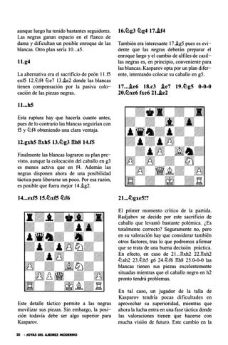 aunque luego ha tenido bastantes seguidores.
Las negras ganan espacio en el flanco de
dama y dificultan un posible enroque de las
blancas. Otro plan sería IO...a5.
ll.g4
La alternativa era el sacrificio de peón ll.f5
exf5 12.tt:lf4 c!Lle7 13.i.e2 donde las blancas
tienen compensación por la pasiva colo­
cación de las piezas negras.
ll...hS
Esta ruptura hay que hacerla cuanto antes,
pues de lo contrario las blancas seguirían con
f5 y tt:lf4 obteniendo una clara ventaja.
t2.gxh5 �hhS t3.�g3 ghs t4.f5
Finalmente las blancas lograron su plan pre­
visto, aunque la colocación del caballo en g3
es menos activa que en f4. Además las
negras disponen ahora de una posibilidad
táctica para liberarse un poco. Por esa razón,
es posible que fuera mejor 14.i.g2.
14...exf5 lS.�xfS �f6
Este detalle táctico permite a las negras
movilizar sus piezas. Sin embargo, la posi­
ción todavía debe ser algo superior para
Kasparov.
20 - JOYAS DEL AJEDREZ MODERNO
16.�g3 �g4 17..if4
También era interesante 17..ig5 pues es evi­
dente que las negras deberán preparar el
enroque largo y el cambio de alfiles de casil­
las negras es, en principio, conveniente para
las blancas. Kasparov opta por un plan difer­
ente, intentando colocar su caballo en g5.
17....ie6 18.c3 J.e7 19.�g5 0-0-0
20.�xe6 fxe6 2l.J.e2
2l...�gxe5!?
El primer momento crítico de la partida.
Radjabov se decide por este sacrificio de
caballo que levantó bastante polémica. ¿Es
totalmente correcto? Seguramente no, pero
en su valoración hay que considerar también
otros factores, tras lo que podremos afirmar
que se trata de una buena decisión práctica.
En efecto, en caso de 21...E:xh2 22.E:xh2
c!Llxh2 23.c!Llh5 g6 24.tt:lf6 E:h8 25.0-0-0 las
blancas tienen sus piezas excelentemente
situadas mientras que el caballo negro en h2
pronto tendrá problemas.
En tal caso, un jugador de la talla de
Kasparov tendría pocas dificultades en
aprovechar su superioridad, mientras que
ahora la lucha entra en una fase táctica donde
las valoraciones tienen que hacerse con
mucha visión de futuro. Este cambio en la
 