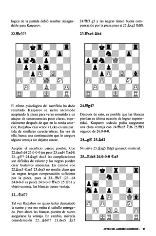lógica de la partida debió resultar desagra­
dable para Kasparov.
El efecto psicológico del sacrificio ha dado
resultado. Kasparov se siente incómodo
aceptando la pieza para verse sometido a un
ataque de consecuencias poco claras, espe­
cialmente después de que en la ronda ante­
rior, Radjabov casi vence a Leko en una par­
tida de similares caracteristicas. En vez de
ello, busca una continuación que le asegure
alguna ventaja sin dejarse atacar.
Aceptar el sacrificio parece posible. Con
22.dxe5 d4 23.0-0-0 (es peor 23.cxd4 tt:lxd4)
23...g5!? 24.i.xg5 dxc3 las complicaciones
son difíciles de valorar y las negras pueden
crear bastantes amenazas. En cambio con
22.i.xe5 tt:lxe5 23.dxe5 no resulta claro que
las negras tengan compensación suficiente
por la pieza, pues si 23..."Wc7 (23...d4
24.0-0-0 es peor) 24.0-0-0 "Wxe5 25.r;t{bi y
objetivamente, las blancas tienen ventaja.
22...c!Lld7?
Tal vez Radjabov no quiso tentar demasiado
la suerte y por eso retira el caballo entrega­
do. Pero ahora las blancas pueden de nuevo
asegurarse la ventaja. En cambio, merecía
consideración 22...i.d6!? 23.dxe5 i.c5
24."Wf3 g5 y las negras tienen buena com­
pensación por la pieza pues si 25.i.xg5 l'!df8.
23.�xe6 .ih4
Después de esto, es posible que las blancas
pierdan su última ocasión de lograr superio­
ridad. Kasparov todavía podía asegurarse
una clara ventaja con 24."Wxd5 tt:lf6 25."Wf3
seguido de 26.0-0-0.
24...g5! 25..id2
No sirve 25.i.xg5 l'!dg8 ganando material.
25..J�de8 26.0-0-0 c!Lla5
JOYAS DEL AJEDREZ MODERNO • 21
 
