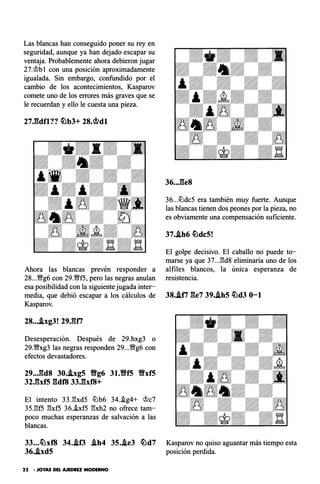 Las blancas han conseguido poner su rey en
seguridad, aunque ya han dejado escapar su
ventaja. Probablemente ahora debieron jugar
27.�b1 con una posición aproximadamente
igualada. Sin embargo, confundido por el
cambio de los acontecimientos, Kasparov
comete uno de los errores más graves que se
le recuerdan y ello le cuesta una pieza.
27J::ldfl?? �bJ+ 2s.mdt
Ahora las blancas prevén responder a
28...�g6 con 29.�f5, pero las negras anulan
esa posibilidad con la siguiente jugada inter­
media, que debió escapar a los cálculos de
Kasparov.
28....ixg3! 29JUi
Desesperación. Después de 29.hxg3 o
29.�xg3 las negras responden 29...�g6 con
efectos devastadores.
29..J::ld8 30.j,xg5 Yfg6 31.Yff5 Yfxf5
32Jbf5 gdf8 33.gxf8+
El intento 33J�xd5 tlJb6 34..ig4+ �c7
35J!f5 ¡':¡xf5 36.hf5 ¡':¡xh2 no ofrece tam­
poco muchas esperanzas de salvación a las
blancas.
33...�xf8 34..if3 .ih4 35..ie3 �d7
36..ixd5
22 - JOYAS DEL AJEDREZ MODERNO
36...ges
36...tlJdc5 era también muy fuerte. Aunque
las blancas tienen dos peones por la pieza, no
es obviamente una compensación suficiente.
37..ih6 �dc5!
El golpe decisivo. El caballo no puede to­
marse ya que 37...¡':¡d8 eliminaría uno de los
alfiles blancos, la única esperanza de
resistencia.
38..iti ge7 39..ih5 �d3 0-1
Kasparov no quiso aguantar más tiempo esta
posición perdida.
 