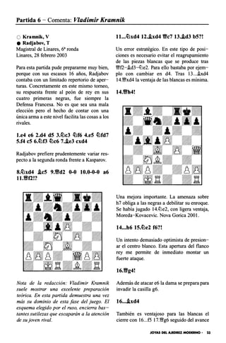 Partida 6 - Comenta: Vladimir Kramnik
O Kramnik, V
e Radjabov, T
Magistral de Linares, 68 ronda
Linares, 28 febrero 2003
Para esta partida pude prepararme muy bien,
porque con sus escasos 16 años, Radjabov
contaba con un limitado repertorio de aper­
turas. Concretamente en este mismo torneo,
su respuesta frente al peón de rey en sus
cuatro primeras negras, fue siempre la
Defensa Francesa. No es que sea una mala
elección pero el hecho de contar con una
única arma a este nivel facilita las cosas a los
rivales.
l.e4 e6 2.d4 dS 3.�e3 �f6 4.eS �fd7
S.f4 eS 6.�f3 �e6 7..ie3 exd4
Radjabov prefiere prudentemente variar res­
pecto a la segunda ronda frente a Kasparov.
8.�xd4 .leS 9.Yfd2 0-0 10.0-0-0 a6
ll.Yffl!?
Nota de la redacción: Vladimir Kramnik
suele mostrar una excelente preparación
teórica. En esta partida demuestra una vez
más su dominio de esta fase del juego. El
esquema elegido por el ruso, encierra bas­
tantes sutilezas que escaparán a la atención
de su joven rival.
ll...�xd4 12..ixd4 Yfe7 13..id3 bS?!
Un error estratégico. En este tipo de posi­
ciones es necesario evitar el reagrupamiento
de las piezas blancas que se produce tras
Wff2-i.d3-ttle2. Para ello bastaba por ejem­
plo con cambiar en d4. Tras 13...i.xd4
14.Wfxd4 la ventaja de las blancas es mínima.
14.Vh4!
Una mejora importante. La amenaza sobre
h7 obliga a las negras a debilitar su enroque.
Se había jugado 14.ttle2, con ligera ventaja,
Moreda-Kovacevic. Nova Gorica 200l.
14...h6 1S.�e2 f6?!
Un intento demasiado optimista de presion­
ar el centro blanco. Esta apertura del flanco
rey me permite de inmediato montar un
fuerte ataque.
16.Vg4!
Además de atacar e6 la dama se prepara para
invadir la casilla g6.
16....ixd4
También es ventajoso para las blancas el
cierre con 16...f5 17.�g6 seguido del avance
JOYAS DEL AJEDREZ MODERNO • 23
 