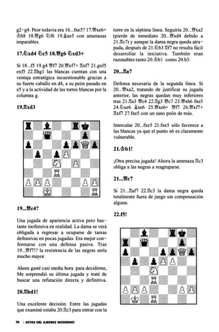 g2-g4. Peor todavía era 16...fxe5? 17.'%!/xe6+
�h8 18.'%!/g6 lLlf6 19..he5 con amenazas
imparables.
17.�xd4 �c5 18.Yig6 �xd3+
Si 18...f5 19.g4 Yfff7 20.%Yxf7+ l"!xf7 2l.gxf5
exf5 22.l"!hg1 las blancas cuentan con una
ventaja estratégica incuestionable gracias a
su fuerte caballo en d4, a su peón pasado en
e5 y a la actividad de las torres blancas por la
columna g.
19Jlxd3
19...Yic4?
Una jugada de apariencia activa pero bas­
tante inofensiva en realidad. La dama se verá
obligada a regresar a ocuparse de tareas
defensivas en pocas jugadas. Era mejor con­
formarse con una defensa pasiva. Tras
19...'%!/f7!? la resistencia de las negras sería
mucho mayor.
Ahora gasté casi media hora para decidirme,
Me sorprendió su última jugada y traté de
buscar una refutación directa y definitiva.
20J:�hdl!
Una excelente decisión. Entre las jugadas
que examiné estaba 20.l"!c3 para entrar con la
24 • JOYAS DEL AJEDREZ MODERNO
torre en la séptima línea. Seguiría 20...Yffxa2
(pierde de inmediato 20...%Yxd4 debido a
2l.l"!c7) y aunque la dama negra queda atra­
pada, después de 2I.lLlb3 l"!f7 no resulta fácil
desarrollar la iniciativa. También eran
razonables tanto 20.�bl como 20.b3.
20...:Ba7
Defensa necesaria de la segunda línea. Si
20...'%!/xa2, tratando de justificar su jugada
anterior, las negras quedan muy inferiores
tras 2l.l"!a3 %Yc4 22.l"!g3 '%!/c7 23.%Yxh6 fxe5
24.lLlxe6 .!xe6 25.'%!/xe6+ Yfff7 26.%Yxf7+
l"!xf7 27.fxe5 con un sano peón de más.
Intercalar 20...fxe5 21.fxe5 sólo favorece a
las blancas ya que el punto e6 es claramente
vulnerable.
2t.c¡bbt!
¡Otra precisa jugada! Ahora la amenaza l"!c3
obliga a las negras a reagruparse.
21...Yic7
Si 2l...l"!af7 22.l"!c3 la dama negra queda
totalmente fuera de juego sin compensación
alguna.
22.f5!
 