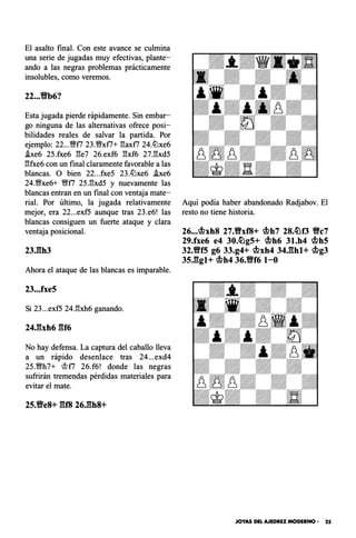 El asalto final. Con este avance se culmina
una serie de jugadas muy efectivas, plante­
ando a las negras problemas prácticamente
insolubles, como veremos.
22...Yfb6?
Esta jugada pierde rápidamente. Sin embar­
go ninguna de las alternativas ofrece posi­
bilidades reales de salvar la partida. Por
ejemplo: 22...Y;!ff7 23.�xf7+ :!3axf7 24.tlJxe6
.be6 25.fxe6 :!3e7 26.exf6 :!3xf6 27.:!3xd5
:!3fxe6 con un final claramente favorable a las
blancas. O bien 22...fxe5 23.tlJxe6 .ixe6
24.�xe6+ �f7 25.:!3xd5 y nuevamente las
blancas entran en un final con ventaja mate­
rial. Por último, la jugada relativamente
mejor, era 22...exf5 aunque tras 23.e6! las
blancas consiguen un fuerte ataque y clara
ventaja posicional.
23J:lh3
Ahora el ataque de las blancas es imparable.
23...fxe5
Si 23...exf5 24.:!3xh6 ganando.
24Jhh6 gf6
No hay defensa. La captura del caballo lleva
a un rápido desenlace tras 24...exd4
25.�h7+ ct1f7 26.f6! donde las negras
sufrirán tremendas pérdidas materiales para
evitar el mate.
Aquí podía haber abandonado Radjabov. El
resto no tiene historia.
26...cbxh8 27.Y!Yxf8+ cbh7 28.�f3 Y!Yc7
29.fxe6 e4 30.�g5+ cbh6 31.h4 cbh5
32.Y!Yf5 g6 33.g4+ cbxh4 34.ghl+ cbg3
35.ggl+ cbh4 36.Y!Yf6 1-0
JOYAS DEL AJEDREZ MODERNO • 25
 