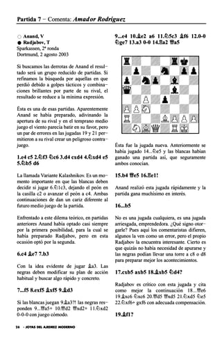 Partida 7 - Comenta: Amador Rodríguez
O Anand, V
e Radjabov, T
Sparkassen, 28 ronda
Dortmund, 2 agosto 2003
Si buscamos las derrotas de Anand el resul­
tado será un grupo reducido de partidas. Si
refinamos la búsqueda por aquellas en que
perdió debido a golpes tácticos y combina­
ciones brillantes por parte de su rival, el
resultado se reduce a la mínima expresión.
Ésta es una de esas partidas. Aparentemente
Anand se había preparado, adivinando la
apertura de su rival y en el temprano medio
juego el viento parecía batir en su favor, pero
un par de errores en las jugadas 19 y 21 per­
mitieron a su rival crear un peligroso contra­
juego.
l.e4 eS 2.�f3 �c6 3.d4 cxd4 4.�xd4 eS
s.�bs d6
La llamada Variante Kalashnikov. Es un mo­
mento importante en que las blancas deben
decidir si jugar 6.ltJlc3, dejando el peón en
la casilla c2 o avanzar el peón a c4. Ambas
continuaciones de dan un cariz diferente al
futuro medio juego de la partida.
Enfrentado a este dilema teórico, en partidas
anteriores Anand había optado casi siempre
por la primera posibilidad, para la cual se
había preparado Radjabov, pero en esta
ocasión optó por la segunda.
6.c4 j.e7 7.b3
Con la idea evidente de jugar i.a3. Las
negras deben modificar su plan de acción
habitual y buscar algo rápido y concreto.
7...f5 8.exfS j.xf5 9.Ad3
Si las blancas juegan 9.i.a3?! las negras res­
ponden 9...V;Ya5+ 10.V!fd2 V!fxd2+ ll.ltJxd2
0-0-0 con juego cómodo.
26 • JOYAS DEL AJEDREZ MODERNO
9...e4 10.Ae2 a6 ll.�Sc3 .lf6 12.0-0
�ge7 13.a3 0-0 14J�a2 Vas
Ésta fue la jugada nueva. Anteriormente se
había jugado 14...ltJe5 y las blancas habían
ganado una partida así, que seguramente
ambos conocían.
1S.b4 VeS 16Jlel!
Anand realizó esta jugada rápidamente y la
partida gana muchísimo en interés.
16...bS
No es una jugada cualquiera, es una jugada
arriesgada, emprendedora. ¿Qué signo otor­
garle? Pues aquí los comentaristas difieren,
algunos la ven como un error, pero el propio
Radjabov la encuentra interesante. Cierto es
que quizás no había necesidad de apurarse y
las negras podían llevar una torre a c8 o d8
para preparar mejor los acontecimientos.
17.cxbS axbS 18.AxbS �d4?
Radjabov es critico con esta jugada y cita
como mejor la continuación 18...V!fe6
19..bc6 ltJxc6 20.V!fd5 V9xd5 21.ltJxd5 ltJe5
22.ltJxf6+ gxf6 con adecuada compensación.
19..ifl?
 