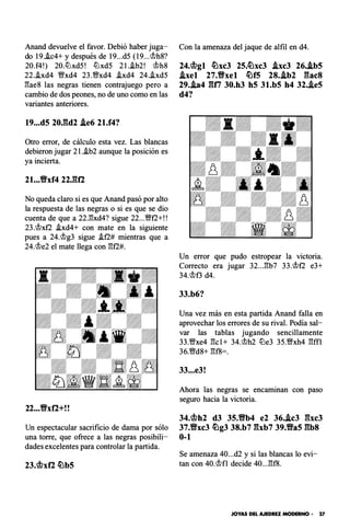 Anand devuelve el favor. Debió haber juga­
do 19.i.c4+ y después de 19...d5 (l9...c;!;>h8?
20.f4!) 20.lüxd5! lüxd5 2l..ib2! c;!;>h8
22.i.xd4 V!!'xd4 23.V!!'xd4 .ixd4 24..ixd5
�ae8 las negras tienen contrajuego pero a
cambio de dos peones, no de uno como en las
variantes anteriores.
19...d5 20J�d2 .ie6 2l.f4?
Otro error, de cálculo esta vez. Las blancas
debieron jugar 2l..ib2 aunque la posición es
ya incierta.
21...Vxf4 22JU'2
No queda claro si es que Anand pasó por alto
la respuesta de las negras o si es que se dio
cuenta de que a 22.l3xd4? sigue 22...V!!'t2+!!
23.c;!;>xt2 .ixd4+ con mate en la siguiente
pues a 24.c;!;>g3 sigue .if2# mientras que a
24.c;!;>e2 el mate llega con l3t2#.
22...Vxf2+!!
Un espectacular sacrificio de dama por sólo
una torre, que ofrece a las negras posibili­
dades excelentes para controlar la partida.
23.<.!lxf2 �b5
Con la amenaza del jaque de alfil en d4.
24.<.!lgl �xc3 25.�xc3 .ixc3 26..ib5
.ixel 27.Vxel �f5 28..ib2 Elac8
29..ia4 Elfi 30.h3 h5 3l.b5 h4 32..ie5
d4?
Un error que pudo estropear la victoria.
Correcto era jugar 32...l3b7 33.c;!;>t2 e3+
34.c;!;>f3 d4.
33.b6?
Una vez más en esta partida Anand falla en
aprovechar los errores de su rival. Podía sal­
var las tablas jugando sencillamente
33.V!!'xe4 l3cl+ 34.c;!;>h2 llJe3 35.V!!'xh4 l3ffl
36.V!!'d8+ l3f8=.
33...e3!
Ahora las negras se encaminan con paso
seguro hacia la victoria.
34.<.!lh2 d3 35.Vb4 e2 36..ic3 Elxc3
37.Vxc3 �g3 38.b7 Elxb7 39.Va5 Elb8
0-1
Se amenaza 40...d2 y si las blancas lo evi­
tan con 40.c;!;>fl decide 40...l3f8.
JOYAS DEL AJEDREZ MODERNO • 27
 