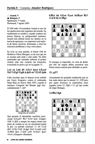 Partida 8 - Comenta: Amador Rodríguez
O Anand, V
e Bologan, V
Sparkassen, 7a ronda
Dortmund, 7 agosto 2003
El GM indio Viswanathan Anand es uno de
los ajedrecistas más regulares del mundo. Su
rendimiento es estable y cuando conduce las
piezas blancas su peligrosidad aumenta.
Anand está afilado hasta los dientes en la
teoría de aperturas y su repertorio está reple­
to de líneas incisivas, destinadas a crear los
máximos problemas a muy corto plazo.
Su rival en esta partida, el fuerte GM de
Moldavia Viktor Bologan, es de esos que no
se asustan ante nada y ante nadie. No debe
sorprender que teniendo enfrente al propio
Anand, elija una variante tan temeraria,
avanzando su peón a g5 en la jugada 12.
l.e4 c6 2.d4 dS 3.�c3 dxe4 4.�xe4
�d7 s.�gs �gf6 6..td3 e6 7.�tf3 .td6
Cabe recordar aquí el famoso revés sufrido
por Garry Kasparov contra el ordenador
Deep Blue en Nueva York 1997, cuando el
entonces Campeón del Mundo jugó des­
cuidadamente 7...h6?
Que permite el demoledor sacrificio posi­
cional 8.lLlxe6!! fie7 9.0-0 fxe6 10..ig6+
'it>d8 l l.i.f4 y aunque las negras tienen una
pieza de ventaja su rey no encontrará jamás
la paz. La partida concluyó l l...b5 12.a4
.ib7 13J!el lLld5 14.i.g3 'it>c8 15.axb5 cxb5
16.Wffd3 .ic6 17..if5 exf5 18.l!xe7 .ixe7
19.c4 y Kasparov abandonó.
28 • JOYAS DEL AJEDREZ MODERNO
8.'Be2 h6 9.�e4 �xe4 10.'Bxe4 'Bc7
11.0-0 b6 12.'Bg4
El enroque es imposible, en vista de .ixh6,
por ello las negras deben encontrar otra
forma menos natural para defender su peón.
12...g5?!
Actualmente ha quedado establecido que no
hay nada mejor que la natural 12...'it>f8 pero
por aquel entonces se exploraban otras
jugadas como 12...l!g8 o 12...g5 que acaba
de elegir Bologan.
n.'Bh3 ggs
 