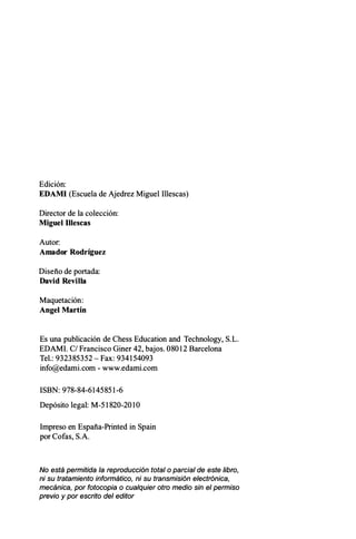 Edición:
EDAMI (Escuela de Ajedrez Miguel Illescas)
Director de la colección:
Miguel Illescas
Autor:
Amador Rodríguez
Diseño de portada:
David Revilla
Maquetación:
Angel Martín
Es una publicación de Chess Education and Technology, S.L.
EDAMI. C/ Francisco Giner 42, bajos. 08012 Barcelona
Tel.: 932385352 - Fax: 934154093
info@edami.com - www.edami.com
ISBN: 978-84-6145851-6
Depósito legal: M-51820-201O
Impreso en España-Printed in Spain
por Cofas, S.A.
No está permitida la reproducción total o parcial de este libro,
ni su tratamiento informático, ni su transmisión electrónica,
mecánica, por fotocopia o cualquier otro medio sin el permiso
previo y por escrito del editor
 