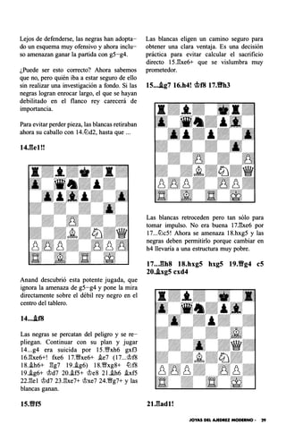 Lejos de defenderse, las negras han adopta­
do un esquema muy ofensivo y ahora inclu­
so amenazan ganar la partida con g5-g4.
¿Puede ser esto correcto? Ahora sabemos
que no, pero quién iba a estar seguro de ello
sin realizar una investigación a fondo. Si las
negras logran enrocar largo, el que se hayan
debilitado en el flanco rey carecerá de
importancia.
Para evitar perder pieza, las blancas retiraban
ahora su caballo con 14.lbd2, hasta que ...
14J��el!!
Anand descubrió esta potente jugada, que
ignora la amenaza de g5-g4 y pone la mira
directamente sobre el débil rey negro en el
centro del tablero.
14....if8
Las negras se percatan del peligro y se re­
pliegan. Continuar con su plan y jugar
14...g4 era suicida por 15.'1�'xh6 gxf3
16.l:!xe6+! fxe6 17.�xe6+ i.e7 (l7...@f8
18.i.h6+ l:!g7 19.i.g6) 18.�xg8+ lbf8
19.i.g6+ @d7 20.i.f5+ !leS 2l.i.h6 i.xf5
22.l:!el !ld7 23.l:!xe7+ !lxe7 24.�g7+ y las
blancas ganan.
15.%Yf5
Las blancas eligen un camino seguro para
obtener una clara ventaja. Es una decisión
práctica para evitar calcular el sacrificio
directo 15.l:!xe6+ que se vislumbra muy
prometedor.
15....ig7 16.h4! �f8 17.%Yh3
Las blancas retroceden pero tan sólo para
tomar impulso. No era buena 17.l:!xe6 por
17...lbc5! Ahora se amenaza 18.hxg5 y las
negras deben permitirlo porque cambiar en
h4 llevaría a una estructura muy pobre.
17..J�h8 18.hxg5 hxg5 19.Vg4 eS
20..ixg5 cxd4
2U�adl!
JOYAS DEL AJEDREZ MODERNO • 29
 