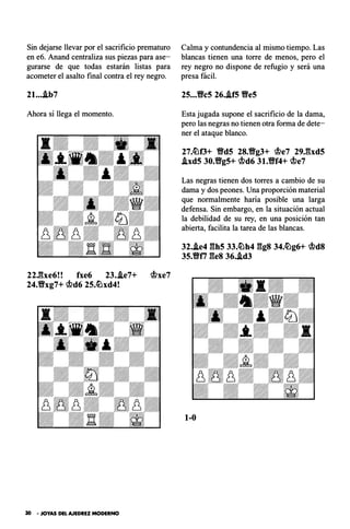 Sin dejarse llevar por el sacrificio prematuro
en e6. Anand centraliza sus piezas para ase­
gurarse de que todas estarán listas para
acometer el asalto final contra el rey negro.
2l....ib7
Ahora sí llega el momento.
22Jbe6!! fxe6 23..le7+ rtlxe7
24."Bxg7+ rtld6 2S.�xd4!
30 • JOYAS DEL AJEDREZ MODERNO
Calma y contundencia al mismo tiempo. Las
blancas tienen una torre de menos, pero- el
rey negro no dispone de refugio y será una
presa fácil.
2S..."Bcs 26..ifS Ves
Esta jugada supone el sacrificio de la dama,
pero las negras no tienen otra forma de dete­
ner el ataque blanco.
27.�f3+ VdS 28.Vg3+ rtle7 29J�xdS
.ixdS 30."BgS+ rtld6 3l."Bf4+ rtle7
Las negras tienen dos torres a cambio de su
dama y dos peones. Una proporción material
que normalmente baria posible una larga
defensa. Sin embargo, en la situación actual
la debilidad de su rey, en una posición tan
abierta, facilita la tarea de las blancas.
32..ie4 ghs 33.�h4 ggs 34.�g6+ rtld8
3S.Vt7 ges 36•.id3
1-0
 
